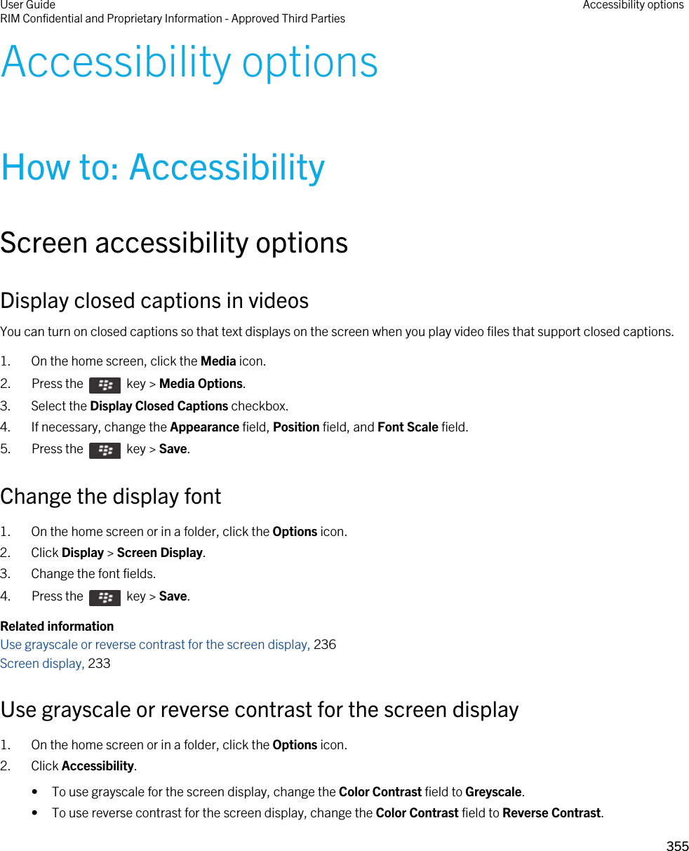 Accessibility optionsHow to: AccessibilityScreen accessibility optionsDisplay closed captions in videosYou can turn on closed captions so that text displays on the screen when you play video files that support closed captions.1. On the home screen, click the Media icon.2.  Press the    key &gt; Media Options. 3. Select the Display Closed Captions checkbox.4. If necessary, change the Appearance field, Position field, and Font Scale field.5.  Press the    key &gt; Save. Change the display font1. On the home screen or in a folder, click the Options icon.2. Click Display &gt; Screen Display.3. Change the font fields.4.  Press the    key &gt; Save. Related informationUse grayscale or reverse contrast for the screen display, 236 Screen display, 233 Use grayscale or reverse contrast for the screen display1. On the home screen or in a folder, click the Options icon.2. Click Accessibility.• To use grayscale for the screen display, change the Color Contrast field to Greyscale.• To use reverse contrast for the screen display, change the Color Contrast field to Reverse Contrast.User GuideRIM Confidential and Proprietary Information - Approved Third Parties Accessibility options355 