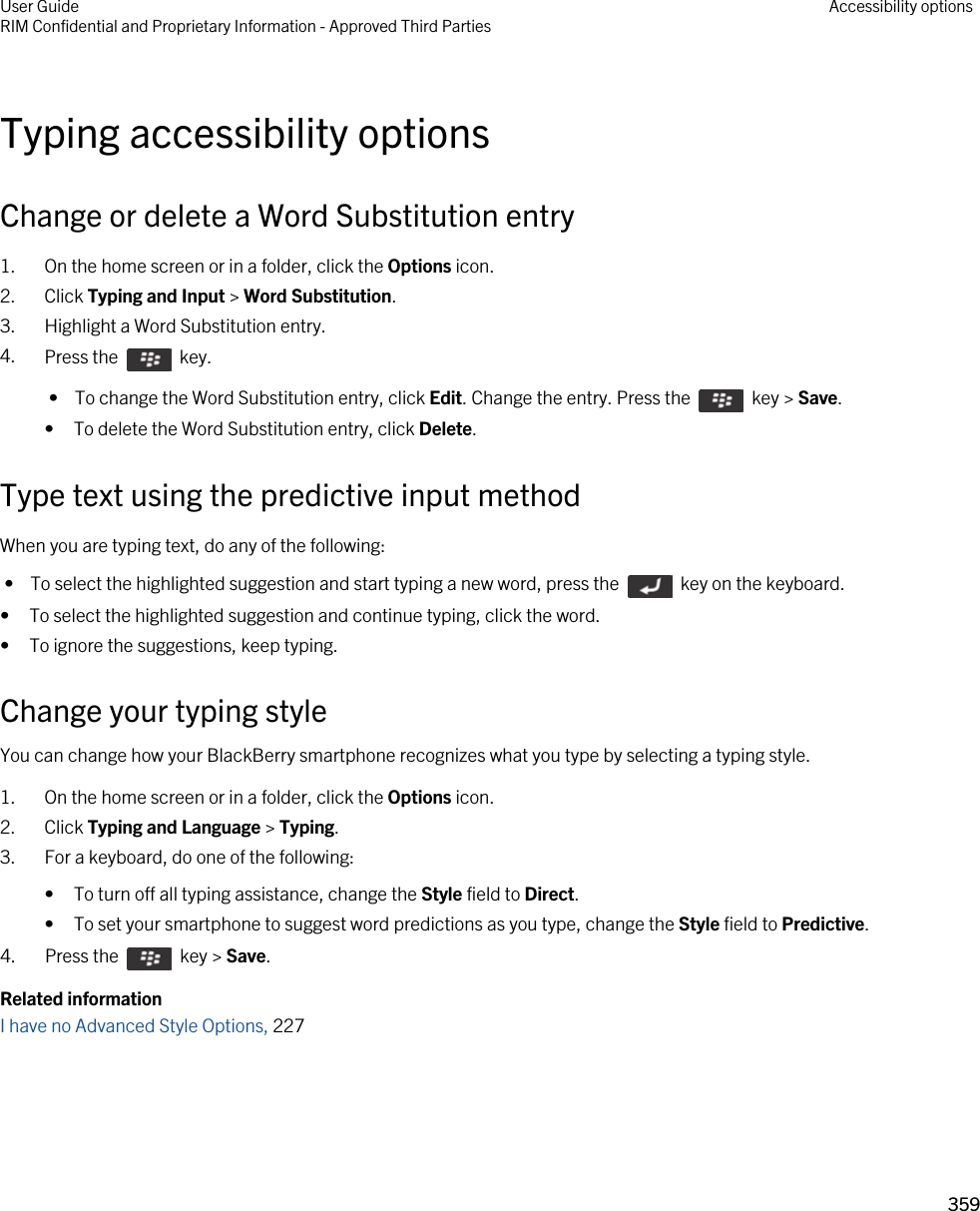 Typing accessibility optionsChange or delete a Word Substitution entry1. On the home screen or in a folder, click the Options icon.2. Click Typing and Input &gt; Word Substitution.3. Highlight a Word Substitution entry.4. Press the    key.  •  To change the Word Substitution entry, click Edit. Change the entry. Press the    key &gt; Save.• To delete the Word Substitution entry, click Delete.Type text using the predictive input methodWhen you are typing text, do any of the following: •  To select the highlighted suggestion and start typing a new word, press the    key on the keyboard.• To select the highlighted suggestion and continue typing, click the word.• To ignore the suggestions, keep typing.Change your typing styleYou can change how your BlackBerry smartphone recognizes what you type by selecting a typing style.1. On the home screen or in a folder, click the Options icon.2. Click Typing and Language &gt; Typing.3. For a keyboard, do one of the following:• To turn off all typing assistance, change the Style field to Direct.• To set your smartphone to suggest word predictions as you type, change the Style field to Predictive.4.  Press the    key &gt; Save. Related informationI have no Advanced Style Options, 227 User GuideRIM Confidential and Proprietary Information - Approved Third Parties Accessibility options359 