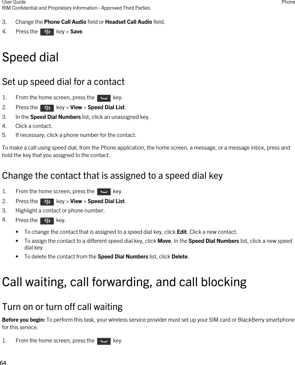 3. Change the Phone Call Audio field or Headset Call Audio field.4.  Press the    key &gt; Save. Speed dialSet up speed dial for a contact1.  From the home screen, press the    key. 2.  Press the    key &gt; View &gt; Speed Dial List. 3. In the Speed Dial Numbers list, click an unassigned key.4. Click a contact.5. If necessary, click a phone number for the contact.To make a call using speed dial, from the Phone application, the home screen, a message, or a message inbox, press and hold the key that you assigned to the contact.Change the contact that is assigned to a speed dial key1.  From the home screen, press the    key. 2.  Press the    key &gt; View &gt; Speed Dial List. 3. Highlight a contact or phone number.4. Press the    key. • To change the contact that is assigned to a speed dial key, click Edit. Click a new contact.• To assign the contact to a different speed dial key, click Move. In the Speed Dial Numbers list, click a new speed dial key.• To delete the contact from the Speed Dial Numbers list, click Delete.Call waiting, call forwarding, and call blockingTurn on or turn off call waitingBefore you begin: To perform this task, your wireless service provider must set up your SIM card or BlackBerry smartphone for this service.1.  From the home screen, press the    key. User GuideRIM Confidential and Proprietary Information - Approved Third Parties Phone64 