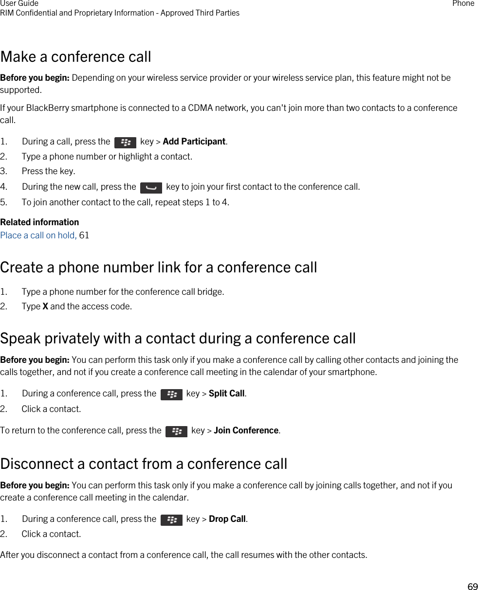 Make a conference callBefore you begin: Depending on your wireless service provider or your wireless service plan, this feature might not be supported.If your BlackBerry smartphone is connected to a CDMA network, you can&apos;t join more than two contacts to a conference call.1.  During a call, press the    key &gt; Add Participant.2. Type a phone number or highlight a contact.3. Press the key.4.  During the new call, press the    key to join your first contact to the conference call. 5. To join another contact to the call, repeat steps 1 to 4.Related informationPlace a call on hold, 61 Create a phone number link for a conference call1. Type a phone number for the conference call bridge.2. Type X and the access code.Speak privately with a contact during a conference callBefore you begin: You can perform this task only if you make a conference call by calling other contacts and joining the calls together, and not if you create a conference call meeting in the calendar of your smartphone.1.  During a conference call, press the    key &gt; Split Call.2. Click a contact.To return to the conference call, press the    key &gt; Join Conference.Disconnect a contact from a conference callBefore you begin: You can perform this task only if you make a conference call by joining calls together, and not if you create a conference call meeting in the calendar.1.  During a conference call, press the    key &gt; Drop Call.2. Click a contact.After you disconnect a contact from a conference call, the call resumes with the other contacts.User GuideRIM Confidential and Proprietary Information - Approved Third Parties Phone69 