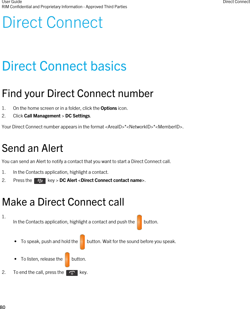 Direct ConnectDirect Connect basicsFind your Direct Connect number1. On the home screen or in a folder, click the Options icon.2. Click Call Management &gt; DC Settings.Your Direct Connect number appears in the format &lt;AreaID&gt;*&lt;NetworkID&gt;*&lt;MemberID&gt;.Send an AlertYou can send an Alert to notify a contact that you want to start a Direct Connect call.1. In the Contacts application, highlight a contact.2.  Press the    key &gt; DC Alert &lt;Direct Connect contact name&gt;.Make a Direct Connect call1. In the Contacts application, highlight a contact and push the    button. •  To speak, push and hold the    button. Wait for the sound before you speak. •  To listen, release the    button.2.  To end the call, press the    key.User GuideRIM Confidential and Proprietary Information - Approved Third Parties Direct Connect80 