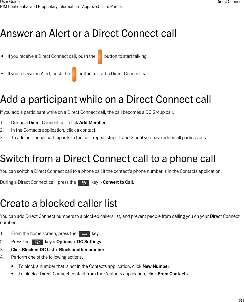 Answer an Alert or a Direct Connect call •  If you receive a Direct Connect call, push the    button to start talking. •  If you receive an Alert, push the    button to start a Direct Connect call.Add a participant while on a Direct Connect callIf you add a participant while on a Direct Connect call, the call becomes a DC Group call.1. During a Direct Connect call, click Add Member.2. In the Contacts application, click a contact.3. To add additional participants to the call, repeat steps 1 and 2 until you have added all participants.Switch from a Direct Connect call to a phone callYou can switch a Direct Connect call to a phone call if the contact&apos;s phone number is in the Contacts application.During a Direct Connect call, press the    key &gt; Convert to Call.Create a blocked caller listYou can add Direct Connect numbers to a blocked callers list, and prevent people from calling you on your Direct Connect number.1.  From the home screen, press the    key.2.  Press the    key &gt; Options &gt; DC Settings.3. Click Blocked DC List &gt; Block another number.4. Perform one of the following actions:• To block a number that is not in the Contacts application, click New Number.• To block a Direct Connect contact from the Contacts application, click From Contacts.User GuideRIM Confidential and Proprietary Information - Approved Third Parties Direct Connect81 