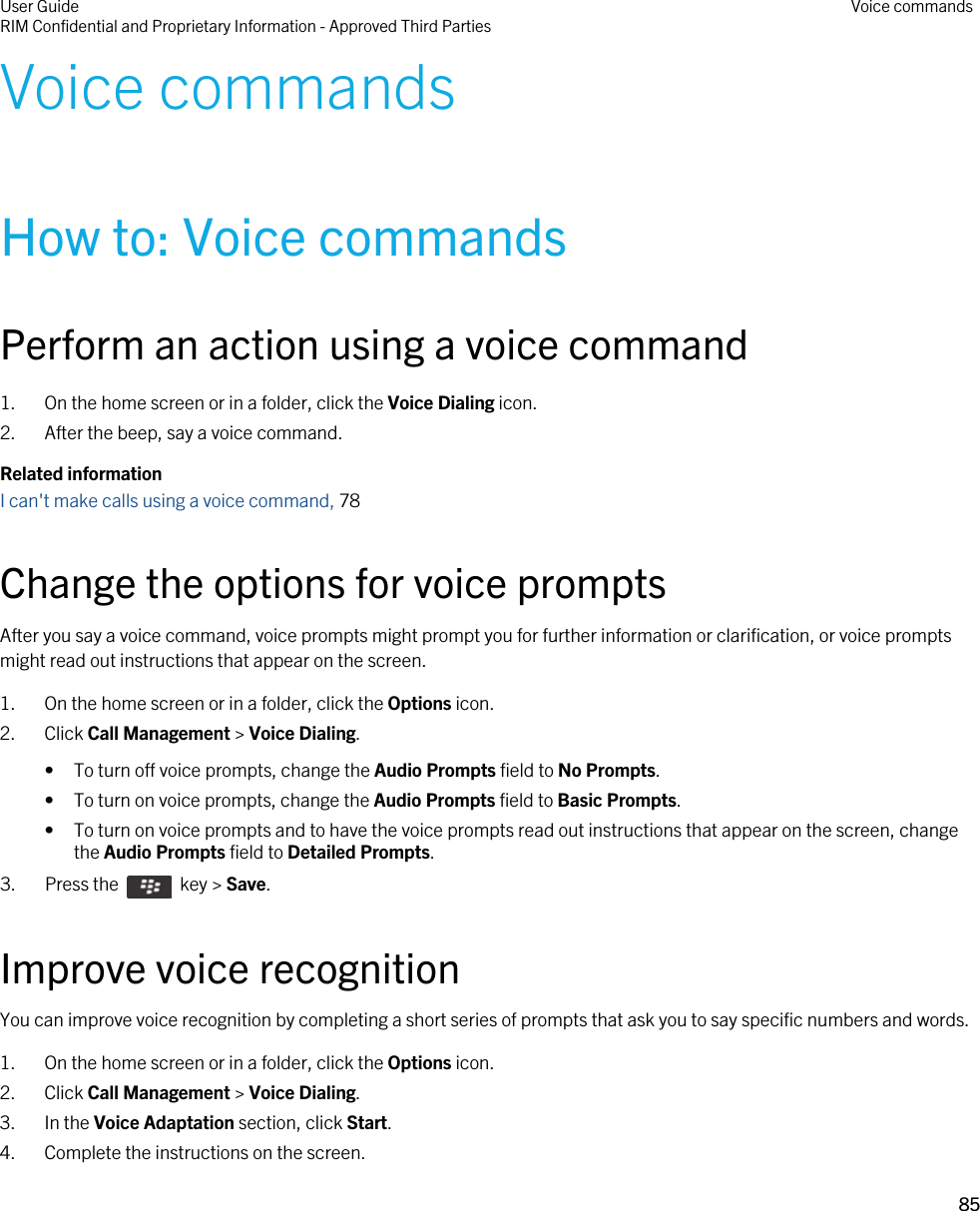 Voice commandsHow to: Voice commandsPerform an action using a voice command1. On the home screen or in a folder, click the Voice Dialing icon.2. After the beep, say a voice command.Related informationI can&apos;t make calls using a voice command, 78 Change the options for voice promptsAfter you say a voice command, voice prompts might prompt you for further information or clarification, or voice prompts might read out instructions that appear on the screen.1. On the home screen or in a folder, click the Options icon.2. Click Call Management &gt; Voice Dialing.• To turn off voice prompts, change the Audio Prompts field to No Prompts.• To turn on voice prompts, change the Audio Prompts field to Basic Prompts.• To turn on voice prompts and to have the voice prompts read out instructions that appear on the screen, change the Audio Prompts field to Detailed Prompts.3.  Press the    key &gt; Save. Improve voice recognitionYou can improve voice recognition by completing a short series of prompts that ask you to say specific numbers and words.1. On the home screen or in a folder, click the Options icon.2. Click Call Management &gt; Voice Dialing.3. In the Voice Adaptation section, click Start.4. Complete the instructions on the screen.User GuideRIM Confidential and Proprietary Information - Approved Third Parties Voice commands85 