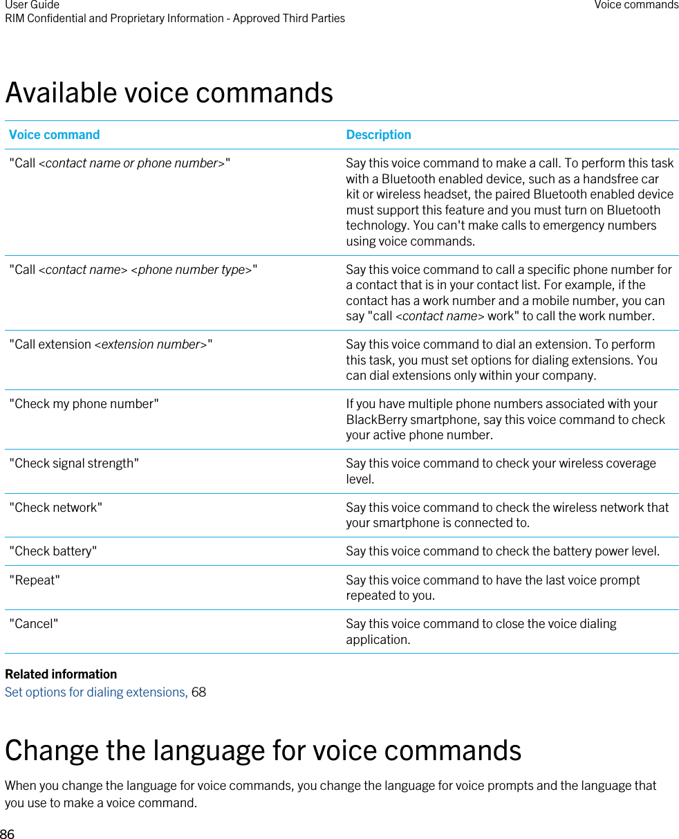 Available voice commandsVoice command Description&quot;Call &lt;contact name or phone number&gt;&quot; Say this voice command to make a call. To perform this task with a Bluetooth enabled device, such as a handsfree car kit or wireless headset, the paired Bluetooth enabled device must support this feature and you must turn on Bluetooth technology. You can&apos;t make calls to emergency numbers using voice commands.&quot;Call &lt;contact name&gt; &lt;phone number type&gt;&quot; Say this voice command to call a specific phone number for a contact that is in your contact list. For example, if the contact has a work number and a mobile number, you can say &quot;call &lt;contact name&gt; work&quot; to call the work number.&quot;Call extension &lt;extension number&gt;&quot; Say this voice command to dial an extension. To perform this task, you must set options for dialing extensions. You can dial extensions only within your company.&quot;Check my phone number&quot; If you have multiple phone numbers associated with your BlackBerry smartphone, say this voice command to check your active phone number.&quot;Check signal strength&quot; Say this voice command to check your wireless coverage level.&quot;Check network&quot; Say this voice command to check the wireless network that your smartphone is connected to.&quot;Check battery&quot; Say this voice command to check the battery power level.&quot;Repeat&quot; Say this voice command to have the last voice prompt repeated to you.&quot;Cancel&quot; Say this voice command to close the voice dialing application.Related informationSet options for dialing extensions, 68 Change the language for voice commandsWhen you change the language for voice commands, you change the language for voice prompts and the language that you use to make a voice command.User GuideRIM Confidential and Proprietary Information - Approved Third Parties Voice commands86 
