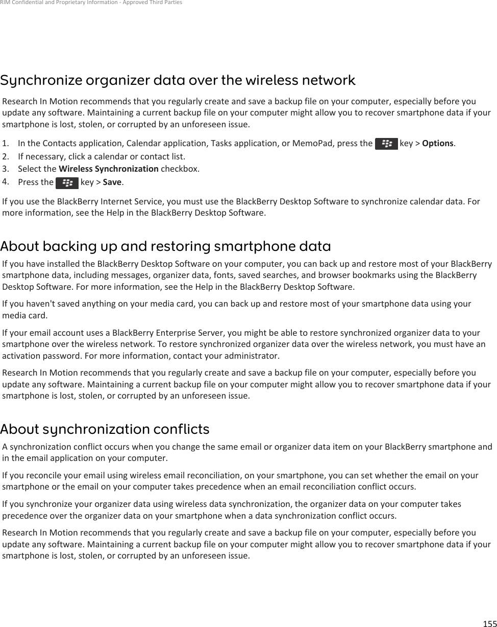 Synchronize organizer data over the wireless networkResearch In Motion recommends that you regularly create and save a backup file on your computer, especially before you update any software. Maintaining a current backup file on your computer might allow you to recover smartphone data if your smartphone is lost, stolen, or corrupted by an unforeseen issue.1.  In the Contacts application, Calendar application, Tasks application, or MemoPad, press the   key &gt; Options.2. If necessary, click a calendar or contact list.3. Select the Wireless Synchronization checkbox.4. Press the   key &gt; Save.If you use the BlackBerry Internet Service, you must use the BlackBerry Desktop Software to synchronize calendar data. For more information, see the Help in the BlackBerry Desktop Software.About backing up and restoring smartphone dataIf you have installed the BlackBerry Desktop Software on your computer, you can back up and restore most of your BlackBerry smartphone data, including messages, organizer data, fonts, saved searches, and browser bookmarks using the BlackBerry Desktop Software. For more information, see the Help in the BlackBerry Desktop Software.If you haven&apos;t saved anything on your media card, you can back up and restore most of your smartphone data using your media card.If your email account uses a BlackBerry Enterprise Server, you might be able to restore synchronized organizer data to your smartphone over the wireless network. To restore synchronized organizer data over the wireless network, you must have an activation password. For more information, contact your administrator.Research In Motion recommends that you regularly create and save a backup file on your computer, especially before you update any software. Maintaining a current backup file on your computer might allow you to recover smartphone data if your smartphone is lost, stolen, or corrupted by an unforeseen issue.About synchronization conflictsA synchronization conflict occurs when you change the same email or organizer data item on your BlackBerry smartphone and in the email application on your computer.If you reconcile your email using wireless email reconciliation, on your smartphone, you can set whether the email on your smartphone or the email on your computer takes precedence when an email reconciliation conflict occurs.If you synchronize your organizer data using wireless data synchronization, the organizer data on your computer takes precedence over the organizer data on your smartphone when a data synchronization conflict occurs.Research In Motion recommends that you regularly create and save a backup file on your computer, especially before you update any software. Maintaining a current backup file on your computer might allow you to recover smartphone data if your smartphone is lost, stolen, or corrupted by an unforeseen issue.RIM Confidential and Proprietary Information - Approved Third Parties155