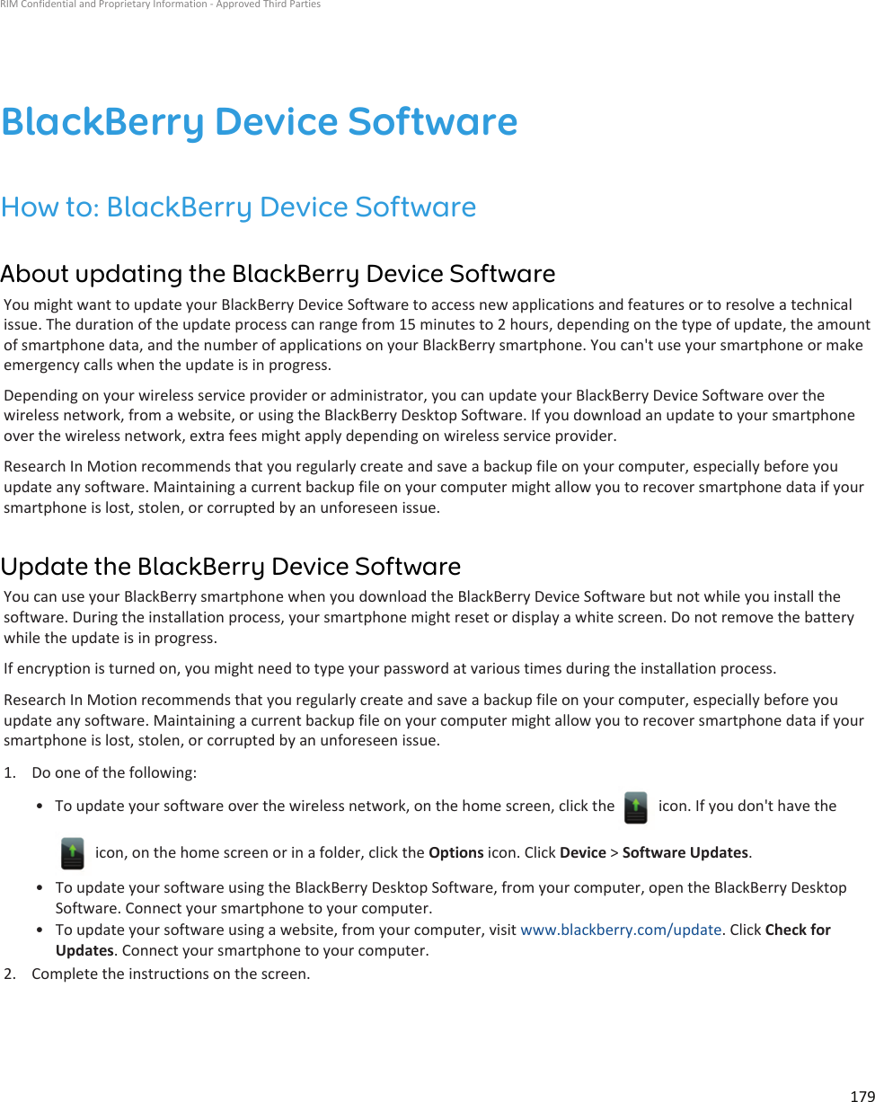 BlackBerry Device SoftwareHow to: BlackBerry Device SoftwareAbout updating the BlackBerry Device SoftwareYou might want to update your BlackBerry Device Software to access new applications and features or to resolve a technical issue. The duration of the update process can range from 15 minutes to 2 hours, depending on the type of update, the amount of smartphone data, and the number of applications on your BlackBerry smartphone. You can&apos;t use your smartphone or make emergency calls when the update is in progress.Depending on your wireless service provider or administrator, you can update your BlackBerry Device Software over the wireless network, from a website, or using the BlackBerry Desktop Software. If you download an update to your smartphone over the wireless network, extra fees might apply depending on wireless service provider.Research In Motion recommends that you regularly create and save a backup file on your computer, especially before you update any software. Maintaining a current backup file on your computer might allow you to recover smartphone data if your smartphone is lost, stolen, or corrupted by an unforeseen issue.Update the BlackBerry Device SoftwareYou can use your BlackBerry smartphone when you download the BlackBerry Device Software but not while you install the software. During the installation process, your smartphone might reset or display a white screen. Do not remove the battery while the update is in progress.If encryption is turned on, you might need to type your password at various times during the installation process.Research In Motion recommends that you regularly create and save a backup file on your computer, especially before you update any software. Maintaining a current backup file on your computer might allow you to recover smartphone data if your smartphone is lost, stolen, or corrupted by an unforeseen issue.1. Do one of the following:• To update your software over the wireless network, on the home screen, click the   icon. If you don&apos;t have the  icon, on the home screen or in a folder, click the Options icon. Click Device &gt; Software Updates.• To update your software using the BlackBerry Desktop Software, from your computer, open the BlackBerry Desktop Software. Connect your smartphone to your computer.• To update your software using a website, from your computer, visit www.blackberry.com/update. Click Check for Updates. Connect your smartphone to your computer.2. Complete the instructions on the screen.RIM Confidential and Proprietary Information - Approved Third Parties179