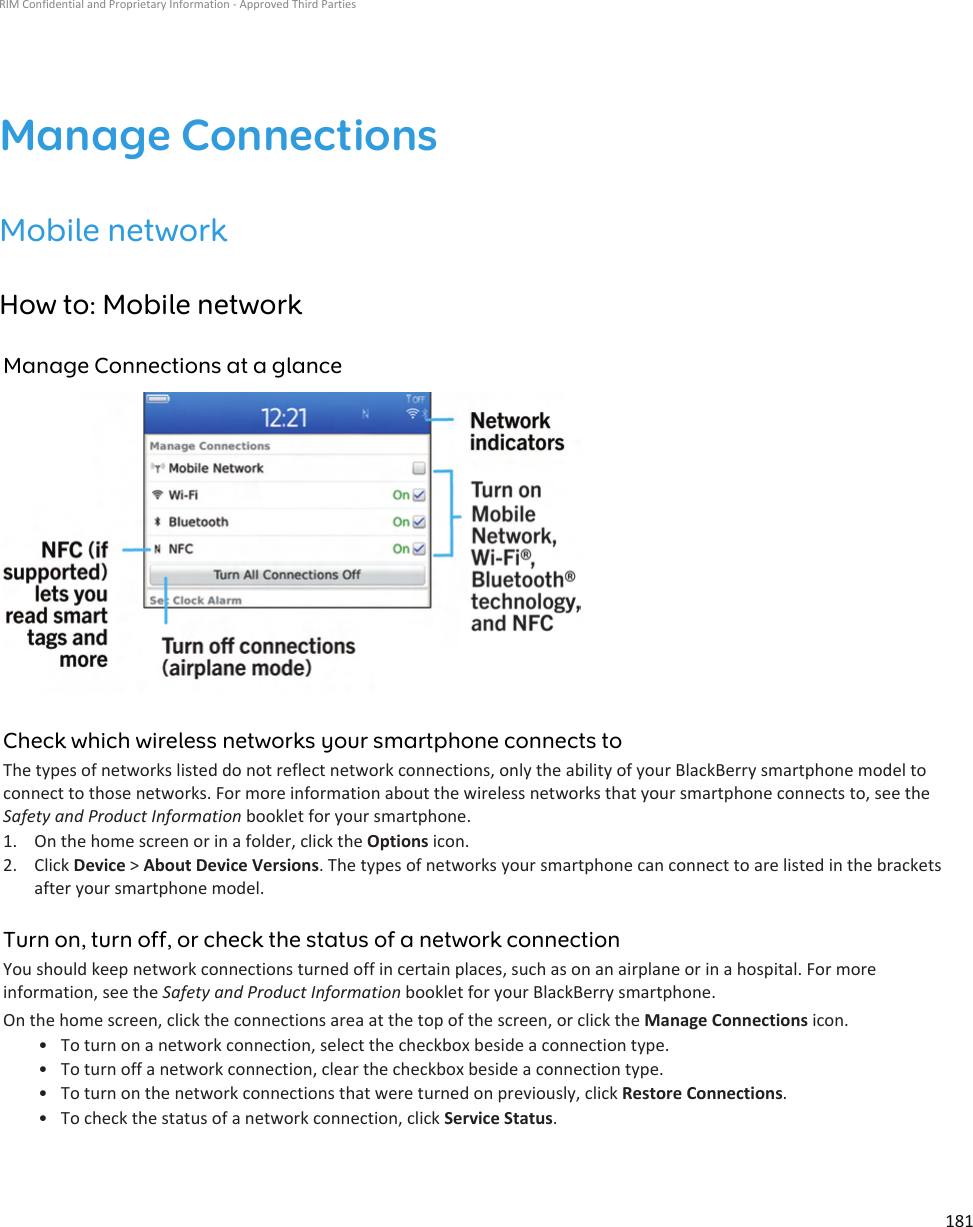 Manage ConnectionsMobile networkHow to: Mobile networkManage Connections at a glanceCheck which wireless networks your smartphone connects toThe types of networks listed do not reflect network connections, only the ability of your BlackBerry smartphone model to connect to those networks. For more information about the wireless networks that your smartphone connects to, see the Safety and Product Information booklet for your smartphone.1. On the home screen or in a folder, click the Options icon.2. Click Device &gt; About Device Versions. The types of networks your smartphone can connect to are listed in the brackets after your smartphone model.Turn on, turn off, or check the status of a network connectionYou should keep network connections turned off in certain places, such as on an airplane or in a hospital. For more information, see the Safety and Product Information booklet for your BlackBerry smartphone.On the home screen, click the connections area at the top of the screen, or click the Manage Connections icon.• To turn on a network connection, select the checkbox beside a connection type.• To turn off a network connection, clear the checkbox beside a connection type.• To turn on the network connections that were turned on previously, click Restore Connections.• To check the status of a network connection, click Service Status.RIM Confidential and Proprietary Information - Approved Third Parties181