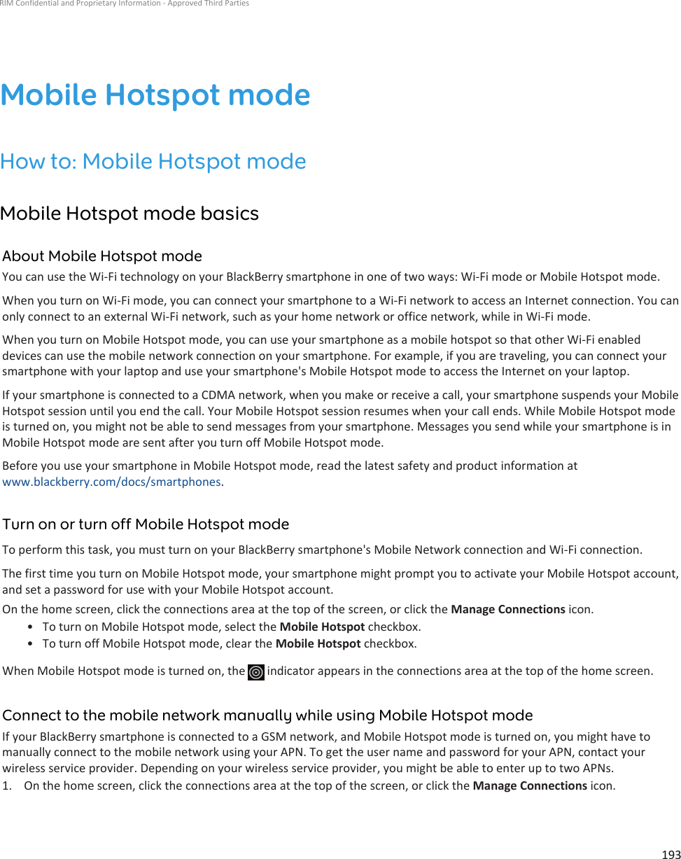 Mobile Hotspot modeHow to: Mobile Hotspot modeMobile Hotspot mode basicsAbout Mobile Hotspot modeYou can use the Wi-Fi technology on your BlackBerry smartphone in one of two ways: Wi-Fi mode or Mobile Hotspot mode.When you turn on Wi-Fi mode, you can connect your smartphone to a Wi-Fi network to access an Internet connection. You can only connect to an external Wi-Fi network, such as your home network or office network, while in Wi-Fi mode.When you turn on Mobile Hotspot mode, you can use your smartphone as a mobile hotspot so that other Wi-Fi enabled devices can use the mobile network connection on your smartphone. For example, if you are traveling, you can connect your smartphone with your laptop and use your smartphone&apos;s Mobile Hotspot mode to access the Internet on your laptop.If your smartphone is connected to a CDMA network, when you make or receive a call, your smartphone suspends your Mobile Hotspot session until you end the call. Your Mobile Hotspot session resumes when your call ends. While Mobile Hotspot mode is turned on, you might not be able to send messages from your smartphone. Messages you send while your smartphone is in Mobile Hotspot mode are sent after you turn off Mobile Hotspot mode.Before you use your smartphone in Mobile Hotspot mode, read the latest safety and product information at www.blackberry.com/docs/smartphones.Turn on or turn off Mobile Hotspot modeTo perform this task, you must turn on your BlackBerry smartphone&apos;s Mobile Network connection and Wi-Fi connection.The first time you turn on Mobile Hotspot mode, your smartphone might prompt you to activate your Mobile Hotspot account, and set a password for use with your Mobile Hotspot account.On the home screen, click the connections area at the top of the screen, or click the Manage Connections icon.• To turn on Mobile Hotspot mode, select the Mobile Hotspot checkbox.• To turn off Mobile Hotspot mode, clear the Mobile Hotspot checkbox.When Mobile Hotspot mode is turned on, the   indicator appears in the connections area at the top of the home screen.Connect to the mobile network manually while using Mobile Hotspot modeIf your BlackBerry smartphone is connected to a GSM network, and Mobile Hotspot mode is turned on, you might have to manually connect to the mobile network using your APN. To get the user name and password for your APN, contact your wireless service provider. Depending on your wireless service provider, you might be able to enter up to two APNs.1. On the home screen, click the connections area at the top of the screen, or click the Manage Connections icon.RIM Confidential and Proprietary Information - Approved Third Parties193