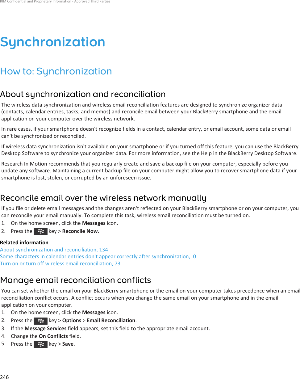 SynchronizationHow to: SynchronizationAbout synchronization and reconciliationThe wireless data synchronization and wireless email reconciliation features are designed to synchronize organizer data (contacts, calendar entries, tasks, and memos) and reconcile email between your BlackBerry smartphone and the email application on your computer over the wireless network.In rare cases, if your smartphone doesn&apos;t recognize fields in a contact, calendar entry, or email account, some data or email can&apos;t be synchronized or reconciled.If wireless data synchronization isn&apos;t available on your smartphone or if you turned off this feature, you can use the BlackBerry Desktop Software to synchronize your organizer data. For more information, see the Help in the BlackBerry Desktop Software.Research In Motion recommends that you regularly create and save a backup file on your computer, especially before you update any software. Maintaining a current backup file on your computer might allow you to recover smartphone data if your smartphone is lost, stolen, or corrupted by an unforeseen issue.Reconcile email over the wireless network manuallyIf you file or delete email messages and the changes aren&apos;t reflected on your BlackBerry smartphone or on your computer, you can reconcile your email manually. To complete this task, wireless email reconciliation must be turned on.1. On the home screen, click the Messages icon.2.  Press the   key &gt; Reconcile Now.Related informationAbout synchronization and reconciliation, 134Some characters in calendar entries don&apos;t appear correctly after synchronization,  0Turn on or turn off wireless email reconciliation, 73Manage email reconciliation conflictsYou can set whether the email on your BlackBerry smartphone or the email on your computer takes precedence when an email reconciliation conflict occurs. A conflict occurs when you change the same email on your smartphone and in the email application on your computer.1. On the home screen, click the Messages icon.2. Press the   key &gt; Options &gt; Email Reconciliation.3. If the Message Services field appears, set this field to the appropriate email account.4. Change the On Conflicts field.5. Press the   key &gt; Save.RIM Confidential and Proprietary Information - Approved Third Parties246