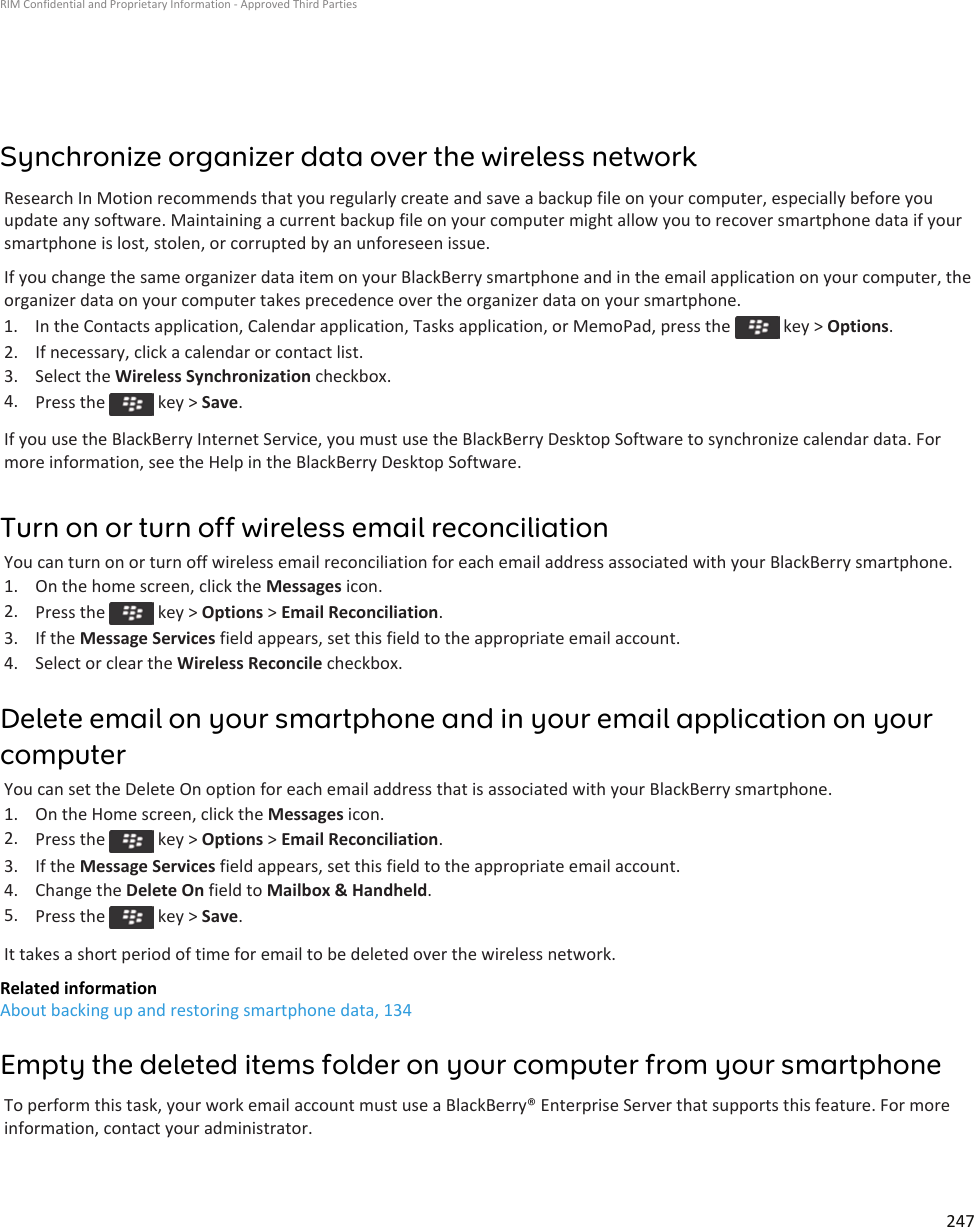 Synchronize organizer data over the wireless networkResearch In Motion recommends that you regularly create and save a backup file on your computer, especially before you update any software. Maintaining a current backup file on your computer might allow you to recover smartphone data if your smartphone is lost, stolen, or corrupted by an unforeseen issue.If you change the same organizer data item on your BlackBerry smartphone and in the email application on your computer, the organizer data on your computer takes precedence over the organizer data on your smartphone.1.  In the Contacts application, Calendar application, Tasks application, or MemoPad, press the   key &gt; Options.2. If necessary, click a calendar or contact list.3. Select the Wireless Synchronization checkbox.4. Press the   key &gt; Save.If you use the BlackBerry Internet Service, you must use the BlackBerry Desktop Software to synchronize calendar data. For more information, see the Help in the BlackBerry Desktop Software.Turn on or turn off wireless email reconciliationYou can turn on or turn off wireless email reconciliation for each email address associated with your BlackBerry smartphone.1. On the home screen, click the Messages icon.2. Press the   key &gt; Options &gt; Email Reconciliation.3. If the Message Services field appears, set this field to the appropriate email account.4. Select or clear the Wireless Reconcile checkbox.Delete email on your smartphone and in your email application on your computerYou can set the Delete On option for each email address that is associated with your BlackBerry smartphone.1. On the Home screen, click the Messages icon.2. Press the   key &gt; Options &gt; Email Reconciliation.3. If the Message Services field appears, set this field to the appropriate email account.4. Change the Delete On field to Mailbox &amp; Handheld.5. Press the   key &gt; Save.It takes a short period of time for email to be deleted over the wireless network.Related informationAbout backing up and restoring smartphone data, 134Empty the deleted items folder on your computer from your smartphoneTo perform this task, your work email account must use a BlackBerry® Enterprise Server that supports this feature. For more information, contact your administrator.RIM Confidential and Proprietary Information - Approved Third Parties247