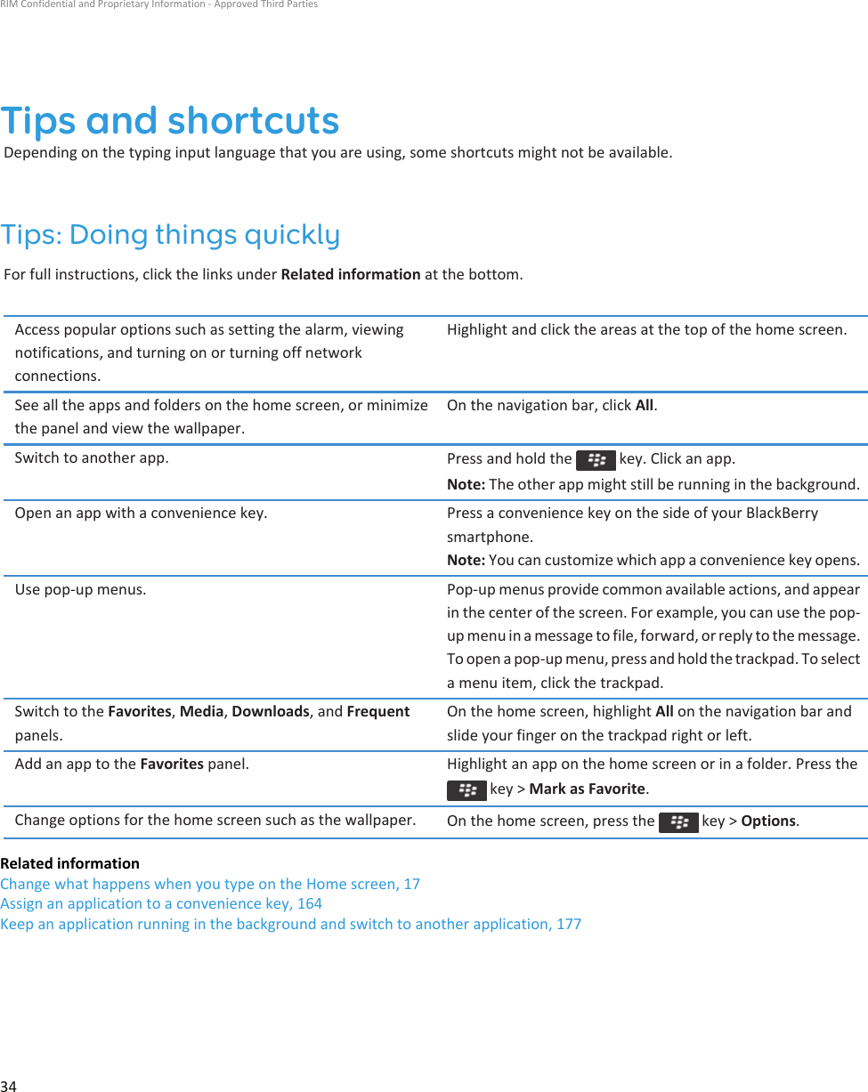 Tips and shortcutsDepending on the typing input language that you are using, some shortcuts might not be available.Tips: Doing things quicklyFor full instructions, click the links under Related information at the bottom.Access popular options such as setting the alarm, viewing notifications, and turning on or turning off network connections.Highlight and click the areas at the top of the home screen.See all the apps and folders on the home screen, or minimize the panel and view the wallpaper.On the navigation bar, click All.Switch to another app. Press and hold the   key. Click an app.Note: The other app might still be running in the background.Open an app with a convenience key. Press a convenience key on the side of your BlackBerry smartphone.Note: You can customize which app a convenience key opens.Use pop-up menus. Pop-up menus provide common available actions, and appear in the center of the screen. For example, you can use the pop-up menu in a message to file, forward, or reply to the message. To open a pop-up menu, press and hold the trackpad. To select a menu item, click the trackpad.Switch to the Favorites, Media, Downloads, and Frequent panels.On the home screen, highlight All on the navigation bar and slide your finger on the trackpad right or left.Add an app to the Favorites panel. Highlight an app on the home screen or in a folder. Press the  key &gt; Mark as Favorite.Change options for the home screen such as the wallpaper. On the home screen, press the   key &gt; Options.Related informationChange what happens when you type on the Home screen, 17Assign an application to a convenience key, 164Keep an application running in the background and switch to another application, 177RIM Confidential and Proprietary Information - Approved Third Parties34