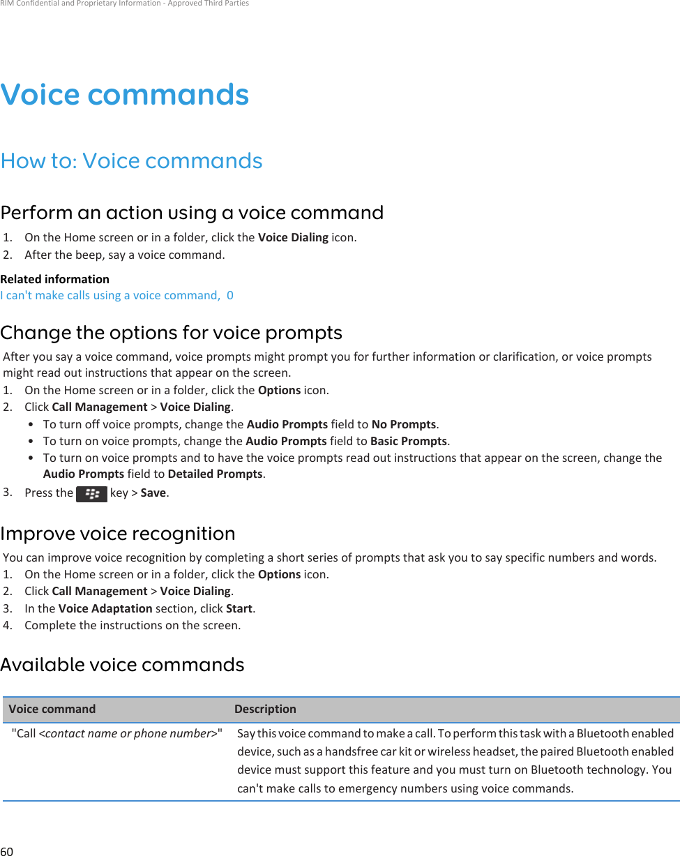 Voice commandsHow to: Voice commandsPerform an action using a voice command1. On the Home screen or in a folder, click the Voice Dialing icon.2. After the beep, say a voice command.Related informationI can&apos;t make calls using a voice command,  0Change the options for voice promptsAfter you say a voice command, voice prompts might prompt you for further information or clarification, or voice prompts might read out instructions that appear on the screen.1. On the Home screen or in a folder, click the Options icon.2. Click Call Management &gt; Voice Dialing.• To turn off voice prompts, change the Audio Prompts field to No Prompts.• To turn on voice prompts, change the Audio Prompts field to Basic Prompts.• To turn on voice prompts and to have the voice prompts read out instructions that appear on the screen, change the Audio Prompts field to Detailed Prompts.3. Press the   key &gt; Save.Improve voice recognitionYou can improve voice recognition by completing a short series of prompts that ask you to say specific numbers and words.1. On the Home screen or in a folder, click the Options icon.2. Click Call Management &gt; Voice Dialing.3. In the Voice Adaptation section, click Start.4. Complete the instructions on the screen.Available voice commandsVoice command Description&quot;Call &lt;contact name or phone number&gt;&quot; Say this voice command to make a call. To perform this task with a Bluetooth enabled device, such as a handsfree car kit or wireless headset, the paired Bluetooth enabled device must support this feature and you must turn on Bluetooth technology. You can&apos;t make calls to emergency numbers using voice commands.RIM Confidential and Proprietary Information - Approved Third Parties60