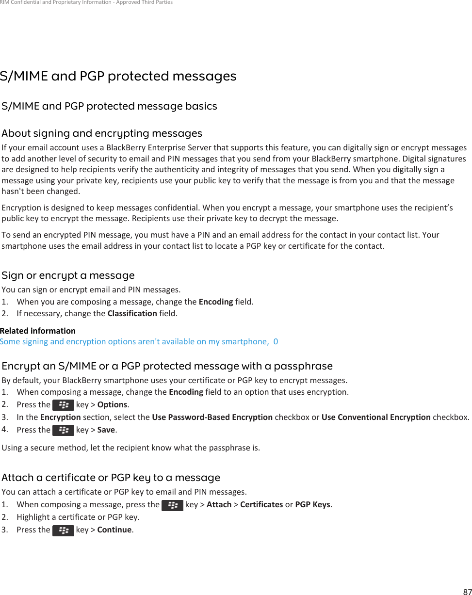 S/MIME and PGP protected messagesS/MIME and PGP protected message basicsAbout signing and encrypting messagesIf your email account uses a BlackBerry Enterprise Server that supports this feature, you can digitally sign or encrypt messages to add another level of security to email and PIN messages that you send from your BlackBerry smartphone. Digital signatures are designed to help recipients verify the authenticity and integrity of messages that you send. When you digitally sign a message using your private key, recipients use your public key to verify that the message is from you and that the message hasn&apos;t been changed.Encryption is designed to keep messages confidential. When you encrypt a message, your smartphone uses the recipient’s public key to encrypt the message. Recipients use their private key to decrypt the message.To send an encrypted PIN message, you must have a PIN and an email address for the contact in your contact list. Your smartphone uses the email address in your contact list to locate a PGP key or certificate for the contact.Sign or encrypt a messageYou can sign or encrypt email and PIN messages.1. When you are composing a message, change the Encoding field.2. If necessary, change the Classification field.Related informationSome signing and encryption options aren&apos;t available on my smartphone,  0Encrypt an S/MIME or a PGP protected message with a passphraseBy default, your BlackBerry smartphone uses your certificate or PGP key to encrypt messages.1. When composing a message, change the Encoding field to an option that uses encryption.2. Press the   key &gt; Options.3. In the Encryption section, select the Use Password-Based Encryption checkbox or Use Conventional Encryption checkbox.4. Press the   key &gt; Save.Using a secure method, let the recipient know what the passphrase is.Attach a certificate or PGP key to a messageYou can attach a certificate or PGP key to email and PIN messages.1.  When composing a message, press the   key &gt; Attach &gt; Certificates or PGP Keys.2. Highlight a certificate or PGP key.3.  Press the   key &gt; Continue.RIM Confidential and Proprietary Information - Approved Third Parties87