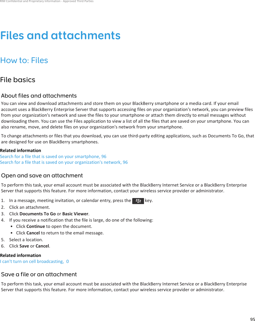 Files and attachmentsHow to: FilesFile basicsAbout files and attachmentsYou can view and download attachments and store them on your BlackBerry smartphone or a media card. If your email account uses a BlackBerry Enterprise Server that supports accessing files on your organization&apos;s network, you can preview files from your organization&apos;s network and save the files to your smartphone or attach them directly to email messages without downloading them. You can use the Files application to view a list of all the files that are saved on your smartphone. You can also rename, move, and delete files on your organization&apos;s network from your smartphone.To change attachments or files that you download, you can use third-party editing applications, such as Documents To Go, that are designed for use on BlackBerry smartphones.Related informationSearch for a file that is saved on your smartphone, 96Search for a file that is saved on your organization&apos;s network, 96Open and save an attachmentTo perform this task, your email account must be associated with the BlackBerry Internet Service or a BlackBerry Enterprise Server that supports this feature. For more information, contact your wireless service provider or administrator.1.  In a message, meeting invitation, or calendar entry, press the   key.2. Click an attachment.3. Click Documents To Go or Basic Viewer.4. If you receive a notification that the file is large, do one of the following:• Click Continue to open the document.• Click Cancel to return to the email message.5. Select a location.6. Click Save or Cancel.Related informationI can&apos;t turn on cell broadcasting,  0Save a file or an attachmentTo perform this task, your email account must be associated with the BlackBerry Internet Service or a BlackBerry Enterprise Server that supports this feature. For more information, contact your wireless service provider or administrator.RIM Confidential and Proprietary Information - Approved Third Parties95