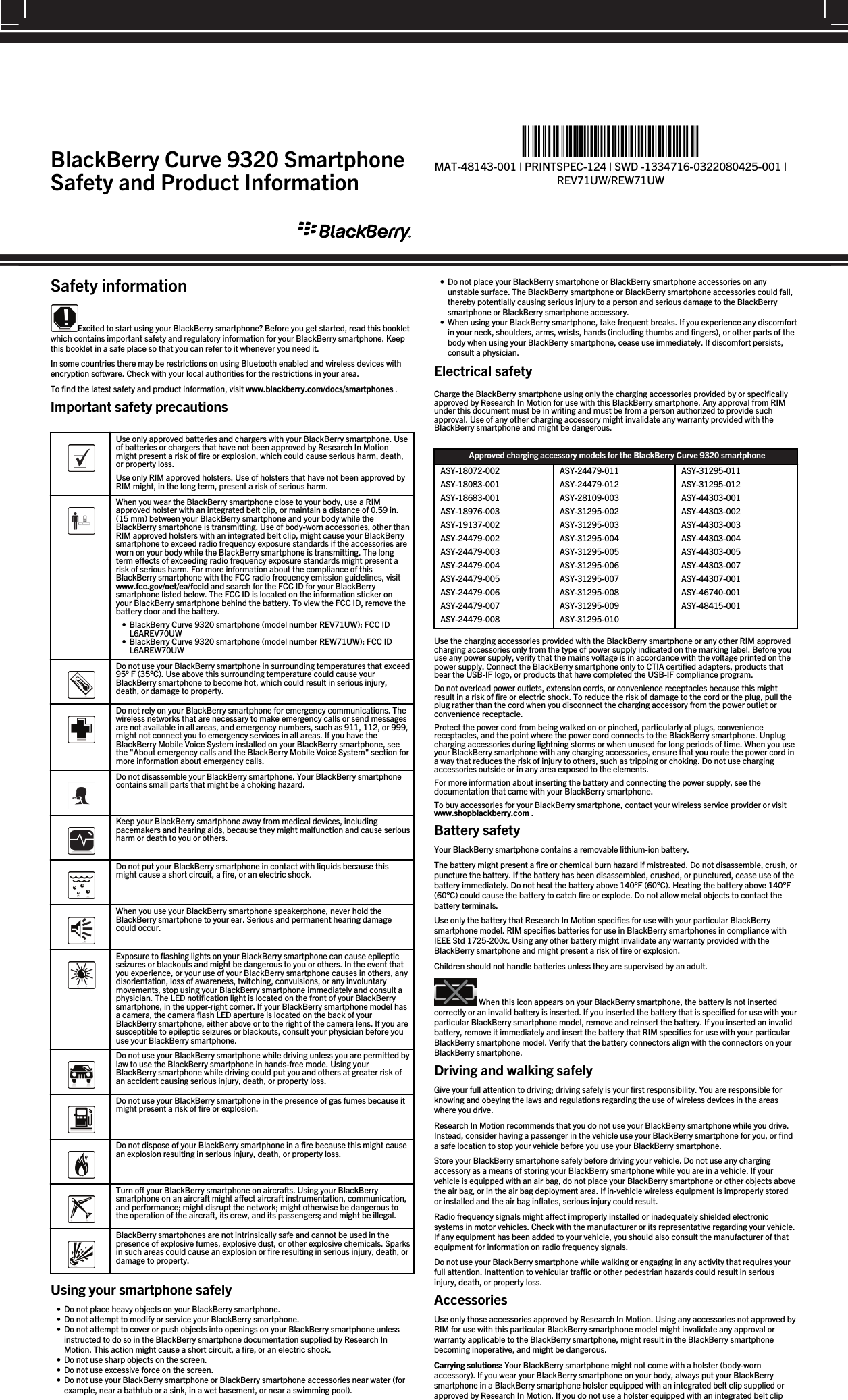 Safety informationExcited to start using your BlackBerry smartphone? Before you get started, read this bookletwhich contains important safety and regulatory information for your BlackBerry smartphone. Keepthis booklet in a safe place so that you can refer to it whenever you need it.In some countries there may be restrictions on using Bluetooth enabled and wireless devices withencryption software. Check with your local authorities for the restrictions in your area.To find the latest safety and product information, visit www.blackberry.com/docs/smartphones .Important safety precautions  Use only approved batteries and chargers with your BlackBerry smartphone. Useof batteries or chargers that have not been approved by Research In Motionmight present a risk of fire or explosion, which could cause serious harm, death,or property loss.Use only RIM approved holsters. Use of holsters that have not been approved byRIM might, in the long term, present a risk of serious harm.  When you wear the BlackBerry smartphone close to your body, use a RIMapproved holster with an integrated belt clip, or maintain a distance of 0.59 in.(15 mm) between your BlackBerry smartphone and your body while theBlackBerry smartphone is transmitting. Use of body-worn accessories, other thanRIM approved holsters with an integrated belt clip, might cause your BlackBerrysmartphone to exceed radio frequency exposure standards if the accessories areworn on your body while the BlackBerry smartphone is transmitting. The longterm effects of exceeding radio frequency exposure standards might present arisk of serious harm. For more information about the compliance of thisBlackBerry smartphone with the FCC radio frequency emission guidelines, visitwww.fcc.gov/oet/ea/fccid and search for the FCC ID for your BlackBerrysmartphone listed below. The FCC ID is located on the information sticker onyour BlackBerry smartphone behind the battery. To view the FCC ID, remove thebattery door and the battery.• BlackBerry Curve 9320 smartphone (model number REV71UW): FCC IDL6AREV70UW• BlackBerry Curve 9320 smartphone (model number REW71UW): FCC IDL6AREW70UW  Do not use your BlackBerry smartphone in surrounding temperatures that exceed95° F (35°C). Use above this surrounding temperature could cause yourBlackBerry smartphone to become hot, which could result in serious injury,death, or damage to property.  Do not rely on your BlackBerry smartphone for emergency communications. Thewireless networks that are necessary to make emergency calls or send messagesare not available in all areas, and emergency numbers, such as 911, 112, or 999,might not connect you to emergency services in all areas. If you have theBlackBerry Mobile Voice System installed on your BlackBerry smartphone, seethe &quot;About emergency calls and the BlackBerry Mobile Voice System&quot; section formore information about emergency calls.  Do not disassemble your BlackBerry smartphone. Your BlackBerry smartphonecontains small parts that might be a choking hazard.  Keep your BlackBerry smartphone away from medical devices, includingpacemakers and hearing aids, because they might malfunction and cause seriousharm or death to you or others.  Do not put your BlackBerry smartphone in contact with liquids because thismight cause a short circuit, a fire, or an electric shock.  When you use your BlackBerry smartphone speakerphone, never hold theBlackBerry smartphone to your ear. Serious and permanent hearing damagecould occur.  Exposure to flashing lights on your BlackBerry smartphone can cause epilepticseizures or blackouts and might be dangerous to you or others. In the event thatyou experience, or your use of your BlackBerry smartphone causes in others, anydisorientation, loss of awareness, twitching, convulsions, or any involuntarymovements, stop using your BlackBerry smartphone immediately and consult aphysician. The LED notification light is located on the front of your BlackBerrysmartphone, in the upper-right corner. If your BlackBerry smartphone model hasa camera, the camera flash LED aperture is located on the back of yourBlackBerry smartphone, either above or to the right of the camera lens. If you aresusceptible to epileptic seizures or blackouts, consult your physician before youuse your BlackBerry smartphone.  Do not use your BlackBerry smartphone while driving unless you are permitted bylaw to use the BlackBerry smartphone in hands-free mode. Using yourBlackBerry smartphone while driving could put you and others at greater risk ofan accident causing serious injury, death, or property loss.  Do not use your BlackBerry smartphone in the presence of gas fumes because itmight present a risk of fire or explosion.  Do not dispose of your BlackBerry smartphone in a fire because this might causean explosion resulting in serious injury, death, or property loss.  Turn off your BlackBerry smartphone on aircrafts. Using your BlackBerrysmartphone on an aircraft might affect aircraft instrumentation, communication,and performance; might disrupt the network; might otherwise be dangerous tothe operation of the aircraft, its crew, and its passengers; and might be illegal.  BlackBerry smartphones are not intrinsically safe and cannot be used in thepresence of explosive fumes, explosive dust, or other explosive chemicals. Sparksin such areas could cause an explosion or fire resulting in serious injury, death, ordamage to property.Using your smartphone safely• Do not place heavy objects on your BlackBerry smartphone.• Do not attempt to modify or service your BlackBerry smartphone.• Do not attempt to cover or push objects into openings on your BlackBerry smartphone unlessinstructed to do so in the BlackBerry smartphone documentation supplied by Research InMotion. This action might cause a short circuit, a fire, or an electric shock.• Do not use sharp objects on the screen.• Do not use excessive force on the screen.• Do not use your BlackBerry smartphone or BlackBerry smartphone accessories near water (forexample, near a bathtub or a sink, in a wet basement, or near a swimming pool).• Do not place your BlackBerry smartphone or BlackBerry smartphone accessories on anyunstable surface. The BlackBerry smartphone or BlackBerry smartphone accessories could fall,thereby potentially causing serious injury to a person and serious damage to the BlackBerrysmartphone or BlackBerry smartphone accessory.• When using your BlackBerry smartphone, take frequent breaks. If you experience any discomfortin your neck, shoulders, arms, wrists, hands (including thumbs and fingers), or other parts of thebody when using your BlackBerry smartphone, cease use immediately. If discomfort persists,consult a physician.Electrical safetyCharge the BlackBerry smartphone using only the charging accessories provided by or specificallyapproved by Research In Motion for use with this BlackBerry smartphone. Any approval from RIMunder this document must be in writing and must be from a person authorized to provide suchapproval. Use of any other charging accessory might invalidate any warranty provided with theBlackBerry smartphone and might be dangerous.Approved charging accessory models for the BlackBerry Curve 9320 smartphoneASY-18072-002ASY-18083-001ASY-18683-001ASY-18976-003ASY-19137-002ASY-24479-002ASY-24479-003ASY-24479-004ASY-24479-005ASY-24479-006ASY-24479-007ASY-24479-008ASY-24479-011ASY-24479-012ASY-28109-003ASY-31295-002ASY-31295-003ASY-31295-004ASY-31295-005ASY-31295-006ASY-31295-007ASY-31295-008ASY-31295-009ASY-31295-010ASY-31295-011ASY-31295-012ASY-44303-001ASY-44303-002ASY-44303-003ASY-44303-004ASY-44303-005ASY-44303-007ASY-44307-001ASY-46740-001ASY-48415-001Use the charging accessories provided with the BlackBerry smartphone or any other RIM approvedcharging accessories only from the type of power supply indicated on the marking label. Before youuse any power supply, verify that the mains voltage is in accordance with the voltage printed on thepower supply. Connect the BlackBerry smartphone only to CTIA certified adapters, products thatbear the USB-IF logo, or products that have completed the USB-IF compliance program.Do not overload power outlets, extension cords, or convenience receptacles because this mightresult in a risk of fire or electric shock. To reduce the risk of damage to the cord or the plug, pull theplug rather than the cord when you disconnect the charging accessory from the power outlet orconvenience receptacle.Protect the power cord from being walked on or pinched, particularly at plugs, conveniencereceptacles, and the point where the power cord connects to the BlackBerry smartphone. Unplugcharging accessories during lightning storms or when unused for long periods of time. When you useyour BlackBerry smartphone with any charging accessories, ensure that you route the power cord ina way that reduces the risk of injury to others, such as tripping or choking. Do not use chargingaccessories outside or in any area exposed to the elements.For more information about inserting the battery and connecting the power supply, see thedocumentation that came with your BlackBerry smartphone.To buy accessories for your BlackBerry smartphone, contact your wireless service provider or visitwww.shopblackberry.com .Battery safetyYour BlackBerry smartphone contains a removable lithium-ion battery.The battery might present a fire or chemical burn hazard if mistreated. Do not disassemble, crush, orpuncture the battery. If the battery has been disassembled, crushed, or punctured, cease use of thebattery immediately. Do not heat the battery above 140°F (60°C). Heating the battery above 140°F(60°C) could cause the battery to catch fire or explode. Do not allow metal objects to contact thebattery terminals.Use only the battery that Research In Motion specifies for use with your particular BlackBerrysmartphone model. RIM specifies batteries for use in BlackBerry smartphones in compliance withIEEE Std 1725-200x. Using any other battery might invalidate any warranty provided with theBlackBerry smartphone and might present a risk of fire or explosion.Children should not handle batteries unless they are supervised by an adult. When this icon appears on your BlackBerry smartphone, the battery is not insertedcorrectly or an invalid battery is inserted. If you inserted the battery that is specified for use with yourparticular BlackBerry smartphone model, remove and reinsert the battery. If you inserted an invalidbattery, remove it immediately and insert the battery that RIM specifies for use with your particularBlackBerry smartphone model. Verify that the battery connectors align with the connectors on yourBlackBerry smartphone.Driving and walking safelyGive your full attention to driving; driving safely is your first responsibility. You are responsible forknowing and obeying the laws and regulations regarding the use of wireless devices in the areaswhere you drive.Research In Motion recommends that you do not use your BlackBerry smartphone while you drive.Instead, consider having a passenger in the vehicle use your BlackBerry smartphone for you, or finda safe location to stop your vehicle before you use your BlackBerry smartphone.Store your BlackBerry smartphone safely before driving your vehicle. Do not use any chargingaccessory as a means of storing your BlackBerry smartphone while you are in a vehicle. If yourvehicle is equipped with an air bag, do not place your BlackBerry smartphone or other objects abovethe air bag, or in the air bag deployment area. If in-vehicle wireless equipment is improperly storedor installed and the air bag inflates, serious injury could result.Radio frequency signals might affect improperly installed or inadequately shielded electronicsystems in motor vehicles. Check with the manufacturer or its representative regarding your vehicle.If any equipment has been added to your vehicle, you should also consult the manufacturer of thatequipment for information on radio frequency signals.Do not use your BlackBerry smartphone while walking or engaging in any activity that requires yourfull attention. Inattention to vehicular traffic or other pedestrian hazards could result in seriousinjury, death, or property loss.AccessoriesUse only those accessories approved by Research In Motion. Using any accessories not approved byRIM for use with this particular BlackBerry smartphone model might invalidate any approval orwarranty applicable to the BlackBerry smartphone, might result in the BlackBerry smartphonebecoming inoperative, and might be dangerous.Carrying solutions: Your BlackBerry smartphone might not come with a holster (body-wornaccessory). If you wear your BlackBerry smartphone on your body, always put your BlackBerrysmartphone in a BlackBerry smartphone holster equipped with an integrated belt clip supplied orapproved by Research In Motion. If you do not use a holster equipped with an integrated belt clipBlackBerry Curve 9320 SmartphoneSafety and Product Information%&quot;$!)&apos;!#&apos;%+!&quot;%*)!-&amp;&quot;))&quot;&amp;&quot;*%&amp;&quot;)&amp;!*&quot;%*&quot;)&amp;&quot;)&amp;&quot;*%%&apos;%&apos;)!1MAT-48143-001 | PRINTSPEC-124 | SWD -1334716-0322080425-001 |REV71UW/REW71UW