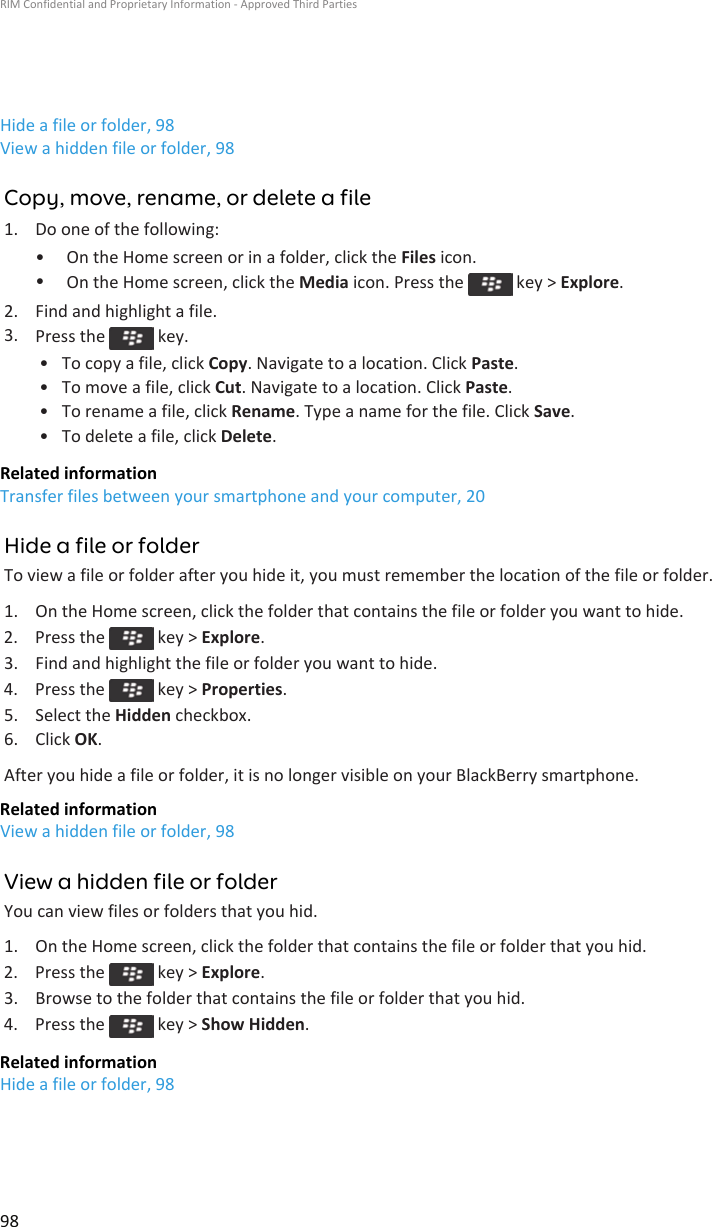 Hide a file or folder, 98View a hidden file or folder, 98Copy, move, rename, or delete a file1. Do one of the following:• On the Home screen or in a folder, click the Files icon.•On the Home screen, click the Media icon. Press the   key &gt; Explore.2. Find and highlight a file.3. Press the   key.• To copy a file, click Copy. Navigate to a location. Click Paste.• To move a file, click Cut. Navigate to a location. Click Paste.• To rename a file, click Rename. Type a name for the file. Click Save.• To delete a file, click Delete.Related informationTransfer files between your smartphone and your computer, 20Hide a file or folderTo view a file or folder after you hide it, you must remember the location of the file or folder.1. On the Home screen, click the folder that contains the file or folder you want to hide.2.  Press the   key &gt; Explore.3. Find and highlight the file or folder you want to hide.4.  Press the   key &gt; Properties.5. Select the Hidden checkbox.6. Click OK.After you hide a file or folder, it is no longer visible on your BlackBerry smartphone.Related informationView a hidden file or folder, 98View a hidden file or folderYou can view files or folders that you hid.1. On the Home screen, click the folder that contains the file or folder that you hid.2.  Press the   key &gt; Explore.3. Browse to the folder that contains the file or folder that you hid.4.  Press the   key &gt; Show Hidden.Related informationHide a file or folder, 98RIM Confidential and Proprietary Information - Approved Third Parties98