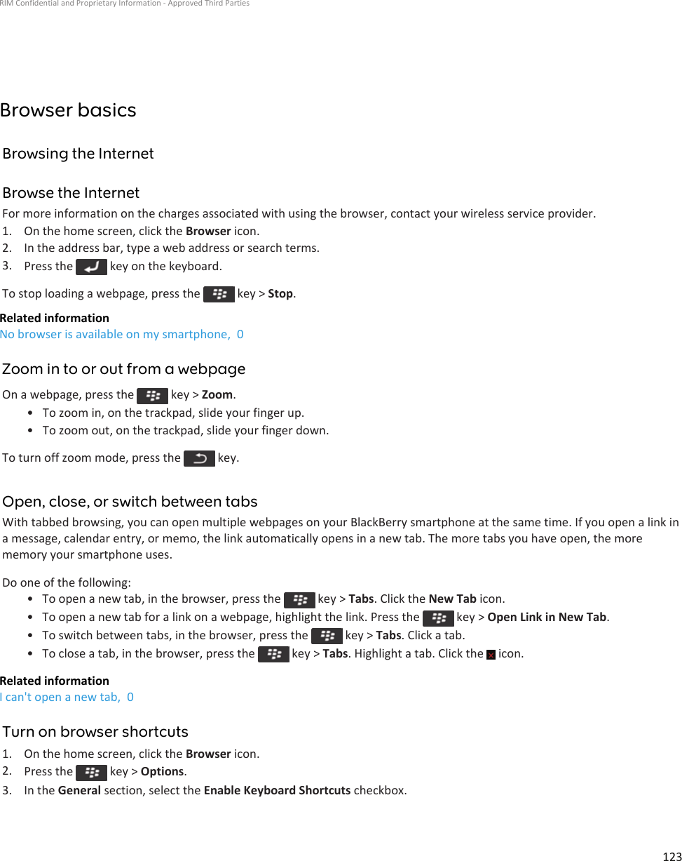 Browser basicsBrowsing the InternetBrowse the InternetFor more information on the charges associated with using the browser, contact your wireless service provider.1. On the home screen, click the Browser icon.2. In the address bar, type a web address or search terms.3. Press the   key on the keyboard.To stop loading a webpage, press the   key &gt; Stop.Related informationNo browser is available on my smartphone,  0Zoom in to or out from a webpageOn a webpage, press the   key &gt; Zoom.• To zoom in, on the trackpad, slide your finger up.• To zoom out, on the trackpad, slide your finger down.To turn off zoom mode, press the   key.Open, close, or switch between tabsWith tabbed browsing, you can open multiple webpages on your BlackBerry smartphone at the same time. If you open a link in a message, calendar entry, or memo, the link automatically opens in a new tab. The more tabs you have open, the more memory your smartphone uses.Do one of the following:• To open a new tab, in the browser, press the   key &gt; Tabs. Click the New Tab icon.• To open a new tab for a link on a webpage, highlight the link. Press the   key &gt; Open Link in New Tab.• To switch between tabs, in the browser, press the   key &gt; Tabs. Click a tab.• To close a tab, in the browser, press the   key &gt; Tabs. Highlight a tab. Click the   icon.Related informationI can&apos;t open a new tab,  0Turn on browser shortcuts1. On the home screen, click the Browser icon.2. Press the   key &gt; Options.3. In the General section, select the Enable Keyboard Shortcuts checkbox.RIM Confidential and Proprietary Information - Approved Third Parties123