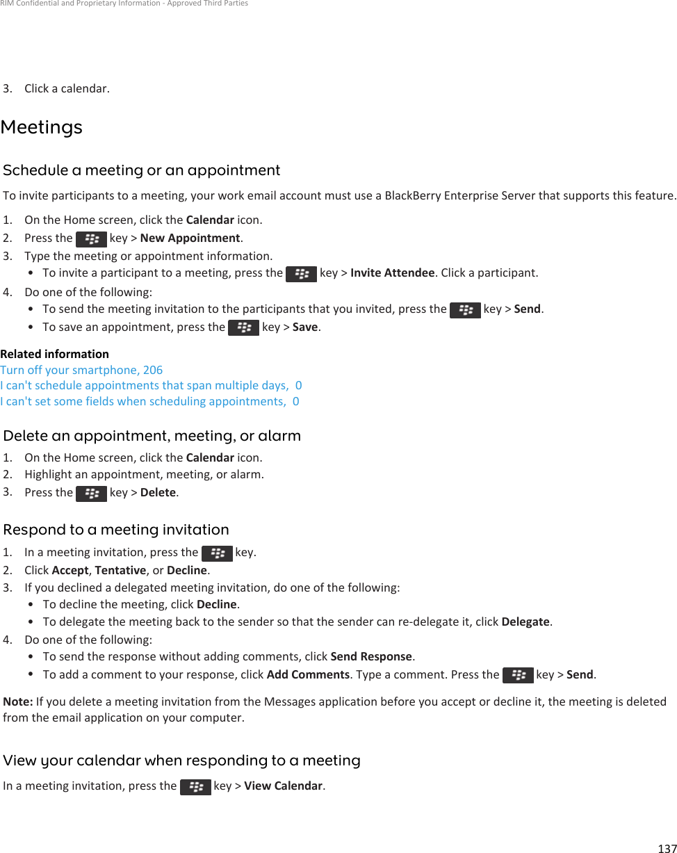 3. Click a calendar.MeetingsSchedule a meeting or an appointmentTo invite participants to a meeting, your work email account must use a BlackBerry Enterprise Server that supports this feature.1. On the Home screen, click the Calendar icon.2.  Press the   key &gt; New Appointment.3. Type the meeting or appointment information.• To invite a participant to a meeting, press the   key &gt; Invite Attendee. Click a participant.4. Do one of the following:• To send the meeting invitation to the participants that you invited, press the   key &gt; Send.• To save an appointment, press the   key &gt; Save.Related informationTurn off your smartphone, 206I can&apos;t schedule appointments that span multiple days,  0I can&apos;t set some fields when scheduling appointments,  0Delete an appointment, meeting, or alarm1. On the Home screen, click the Calendar icon.2. Highlight an appointment, meeting, or alarm.3. Press the   key &gt; Delete.Respond to a meeting invitation1.  In a meeting invitation, press the   key.2. Click Accept, Tentative, or Decline.3. If you declined a delegated meeting invitation, do one of the following:• To decline the meeting, click Decline.• To delegate the meeting back to the sender so that the sender can re-delegate it, click Delegate.4. Do one of the following:• To send the response without adding comments, click Send Response.•To add a comment to your response, click Add Comments. Type a comment. Press the   key &gt; Send.Note: If you delete a meeting invitation from the Messages application before you accept or decline it, the meeting is deleted from the email application on your computer.View your calendar when responding to a meetingIn a meeting invitation, press the   key &gt; View Calendar.RIM Confidential and Proprietary Information - Approved Third Parties137