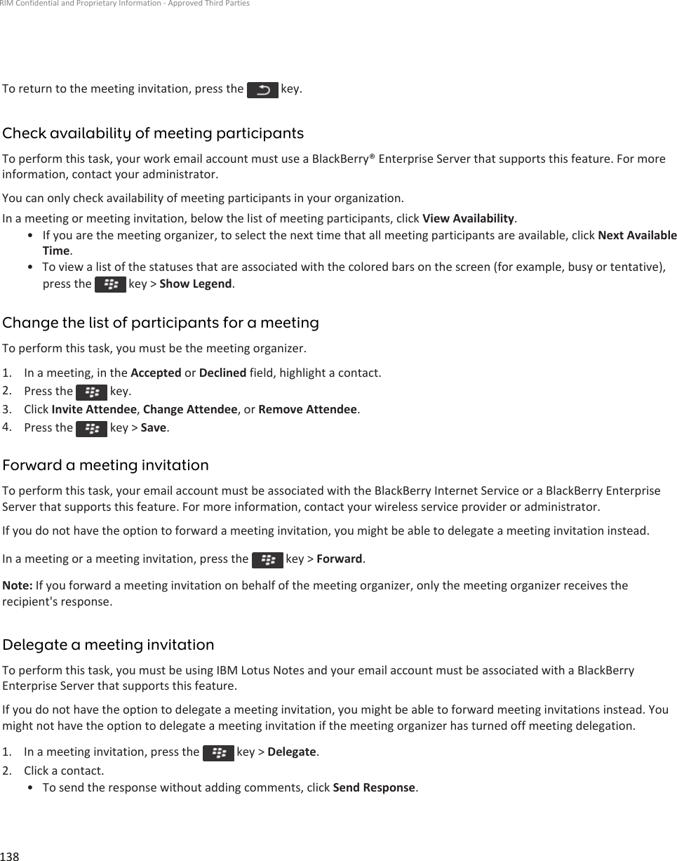 To return to the meeting invitation, press the   key.Check availability of meeting participantsTo perform this task, your work email account must use a BlackBerry® Enterprise Server that supports this feature. For more information, contact your administrator.You can only check availability of meeting participants in your organization.In a meeting or meeting invitation, below the list of meeting participants, click View Availability.• If you are the meeting organizer, to select the next time that all meeting participants are available, click Next Available Time.• To view a list of the statuses that are associated with the colored bars on the screen (for example, busy or tentative), press the   key &gt; Show Legend.Change the list of participants for a meetingTo perform this task, you must be the meeting organizer.1. In a meeting, in the Accepted or Declined field, highlight a contact.2. Press the   key.3. Click Invite Attendee, Change Attendee, or Remove Attendee.4. Press the   key &gt; Save.Forward a meeting invitationTo perform this task, your email account must be associated with the BlackBerry Internet Service or a BlackBerry Enterprise Server that supports this feature. For more information, contact your wireless service provider or administrator.If you do not have the option to forward a meeting invitation, you might be able to delegate a meeting invitation instead.In a meeting or a meeting invitation, press the   key &gt; Forward.Note: If you forward a meeting invitation on behalf of the meeting organizer, only the meeting organizer receives the recipient&apos;s response.Delegate a meeting invitationTo perform this task, you must be using IBM Lotus Notes and your email account must be associated with a BlackBerry Enterprise Server that supports this feature.If you do not have the option to delegate a meeting invitation, you might be able to forward meeting invitations instead. You might not have the option to delegate a meeting invitation if the meeting organizer has turned off meeting delegation.1.  In a meeting invitation, press the   key &gt; Delegate.2. Click a contact.• To send the response without adding comments, click Send Response.RIM Confidential and Proprietary Information - Approved Third Parties138