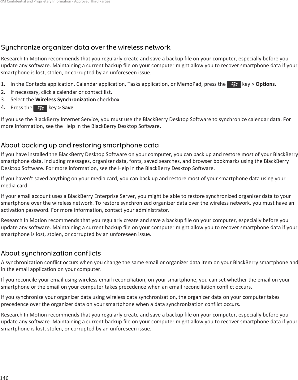 Synchronize organizer data over the wireless networkResearch In Motion recommends that you regularly create and save a backup file on your computer, especially before you update any software. Maintaining a current backup file on your computer might allow you to recover smartphone data if your smartphone is lost, stolen, or corrupted by an unforeseen issue.1.  In the Contacts application, Calendar application, Tasks application, or MemoPad, press the   key &gt; Options.2. If necessary, click a calendar or contact list.3. Select the Wireless Synchronization checkbox.4. Press the   key &gt; Save.If you use the BlackBerry Internet Service, you must use the BlackBerry Desktop Software to synchronize calendar data. For more information, see the Help in the BlackBerry Desktop Software.About backing up and restoring smartphone dataIf you have installed the BlackBerry Desktop Software on your computer, you can back up and restore most of your BlackBerry smartphone data, including messages, organizer data, fonts, saved searches, and browser bookmarks using the BlackBerry Desktop Software. For more information, see the Help in the BlackBerry Desktop Software.If you haven&apos;t saved anything on your media card, you can back up and restore most of your smartphone data using your media card.If your email account uses a BlackBerry Enterprise Server, you might be able to restore synchronized organizer data to your smartphone over the wireless network. To restore synchronized organizer data over the wireless network, you must have an activation password. For more information, contact your administrator.Research In Motion recommends that you regularly create and save a backup file on your computer, especially before you update any software. Maintaining a current backup file on your computer might allow you to recover smartphone data if your smartphone is lost, stolen, or corrupted by an unforeseen issue.About synchronization conflictsA synchronization conflict occurs when you change the same email or organizer data item on your BlackBerry smartphone and in the email application on your computer.If you reconcile your email using wireless email reconciliation, on your smartphone, you can set whether the email on your smartphone or the email on your computer takes precedence when an email reconciliation conflict occurs.If you synchronize your organizer data using wireless data synchronization, the organizer data on your computer takes precedence over the organizer data on your smartphone when a data synchronization conflict occurs.Research In Motion recommends that you regularly create and save a backup file on your computer, especially before you update any software. Maintaining a current backup file on your computer might allow you to recover smartphone data if your smartphone is lost, stolen, or corrupted by an unforeseen issue.RIM Confidential and Proprietary Information - Approved Third Parties146