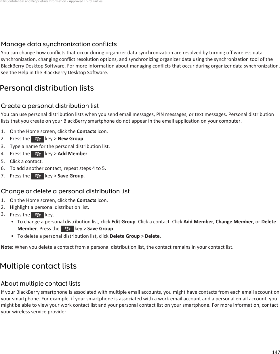 Manage data synchronization conflictsYou can change how conflicts that occur during organizer data synchronization are resolved by turning off wireless data synchronization, changing conflict resolution options, and synchronizing organizer data using the synchronization tool of the BlackBerry Desktop Software. For more information about managing conflicts that occur during organizer data synchronization, see the Help in the BlackBerry Desktop Software.Personal distribution listsCreate a personal distribution listYou can use personal distribution lists when you send email messages, PIN messages, or text messages. Personal distribution lists that you create on your BlackBerry smartphone do not appear in the email application on your computer.1. On the Home screen, click the Contacts icon.2.  Press the   key &gt; New Group.3. Type a name for the personal distribution list.4.  Press the   key &gt; Add Member.5. Click a contact.6. To add another contact, repeat steps 4 to 5.7.  Press the   key &gt; Save Group.Change or delete a personal distribution list1. On the Home screen, click the Contacts icon.2. Highlight a personal distribution list.3. Press the   key.• To change a personal distribution list, click Edit Group. Click a contact. Click Add Member, Change Member, or Delete Member. Press the   key &gt; Save Group.• To delete a personal distribution list, click Delete Group &gt; Delete.Note: When you delete a contact from a personal distribution list, the contact remains in your contact list.Multiple contact listsAbout multiple contact listsIf your BlackBerry smartphone is associated with multiple email accounts, you might have contacts from each email account on your smartphone. For example, if your smartphone is associated with a work email account and a personal email account, you might be able to view your work contact list and your personal contact list on your smartphone. For more information, contact your wireless service provider.RIM Confidential and Proprietary Information - Approved Third Parties147