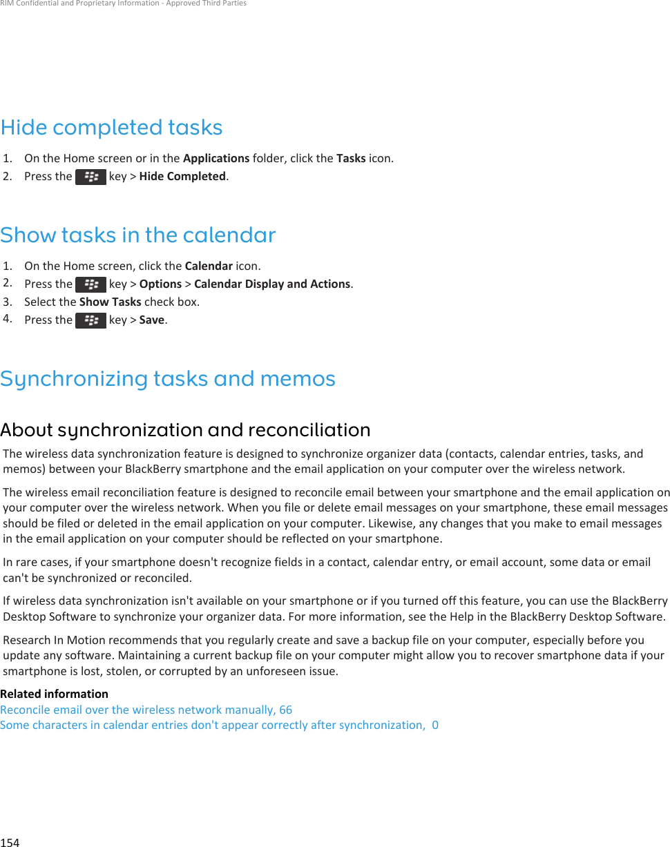 Hide completed tasks1. On the Home screen or in the Applications folder, click the Tasks icon.2.  Press the   key &gt; Hide Completed.Show tasks in the calendar1. On the Home screen, click the Calendar icon.2. Press the   key &gt; Options &gt; Calendar Display and Actions.3. Select the Show Tasks check box.4. Press the   key &gt; Save.Synchronizing tasks and memosAbout synchronization and reconciliationThe wireless data synchronization feature is designed to synchronize organizer data (contacts, calendar entries, tasks, and memos) between your BlackBerry smartphone and the email application on your computer over the wireless network.The wireless email reconciliation feature is designed to reconcile email between your smartphone and the email application on your computer over the wireless network. When you file or delete email messages on your smartphone, these email messages should be filed or deleted in the email application on your computer. Likewise, any changes that you make to email messages in the email application on your computer should be reflected on your smartphone.In rare cases, if your smartphone doesn&apos;t recognize fields in a contact, calendar entry, or email account, some data or email can&apos;t be synchronized or reconciled.If wireless data synchronization isn&apos;t available on your smartphone or if you turned off this feature, you can use the BlackBerry Desktop Software to synchronize your organizer data. For more information, see the Help in the BlackBerry Desktop Software.Research In Motion recommends that you regularly create and save a backup file on your computer, especially before you update any software. Maintaining a current backup file on your computer might allow you to recover smartphone data if your smartphone is lost, stolen, or corrupted by an unforeseen issue.Related informationReconcile email over the wireless network manually, 66Some characters in calendar entries don&apos;t appear correctly after synchronization,  0RIM Confidential and Proprietary Information - Approved Third Parties154