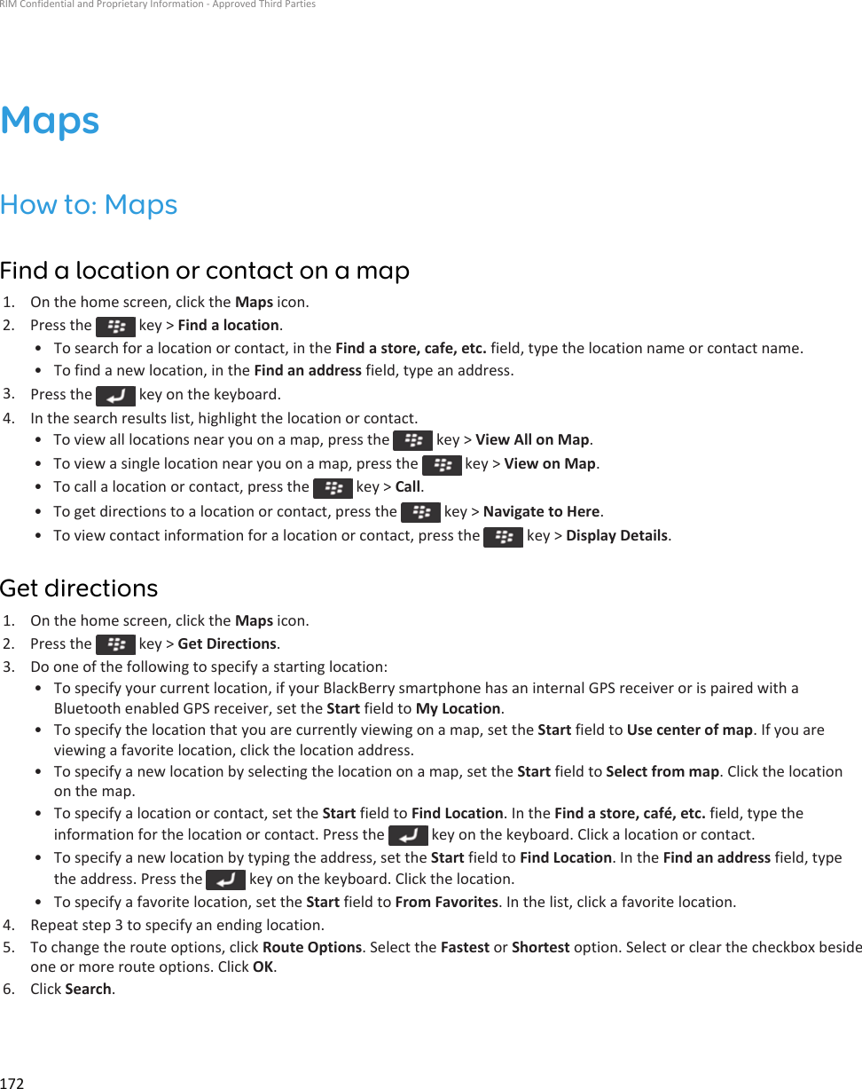 MapsHow to: MapsFind a location or contact on a map1. On the home screen, click the Maps icon.2.  Press the   key &gt; Find a location.• To search for a location or contact, in the Find a store, cafe, etc. field, type the location name or contact name.• To find a new location, in the Find an address field, type an address.3. Press the   key on the keyboard.4. In the search results list, highlight the location or contact.• To view all locations near you on a map, press the   key &gt; View All on Map.• To view a single location near you on a map, press the   key &gt; View on Map.• To call a location or contact, press the   key &gt; Call.• To get directions to a location or contact, press the   key &gt; Navigate to Here.• To view contact information for a location or contact, press the   key &gt; Display Details.Get directions1. On the home screen, click the Maps icon.2.  Press the   key &gt; Get Directions.3. Do one of the following to specify a starting location:• To specify your current location, if your BlackBerry smartphone has an internal GPS receiver or is paired with a Bluetooth enabled GPS receiver, set the Start field to My Location.• To specify the location that you are currently viewing on a map, set the Start field to Use center of map. If you are viewing a favorite location, click the location address.• To specify a new location by selecting the location on a map, set the Start field to Select from map. Click the location on the map.• To specify a location or contact, set the Start field to Find Location. In the Find a store, café, etc. field, type the information for the location or contact. Press the   key on the keyboard. Click a location or contact.• To specify a new location by typing the address, set the Start field to Find Location. In the Find an address field, type the address. Press the   key on the keyboard. Click the location.• To specify a favorite location, set the Start field to From Favorites. In the list, click a favorite location.4. Repeat step 3 to specify an ending location.5. To change the route options, click Route Options. Select the Fastest or Shortest option. Select or clear the checkbox beside one or more route options. Click OK.6. Click Search.RIM Confidential and Proprietary Information - Approved Third Parties172