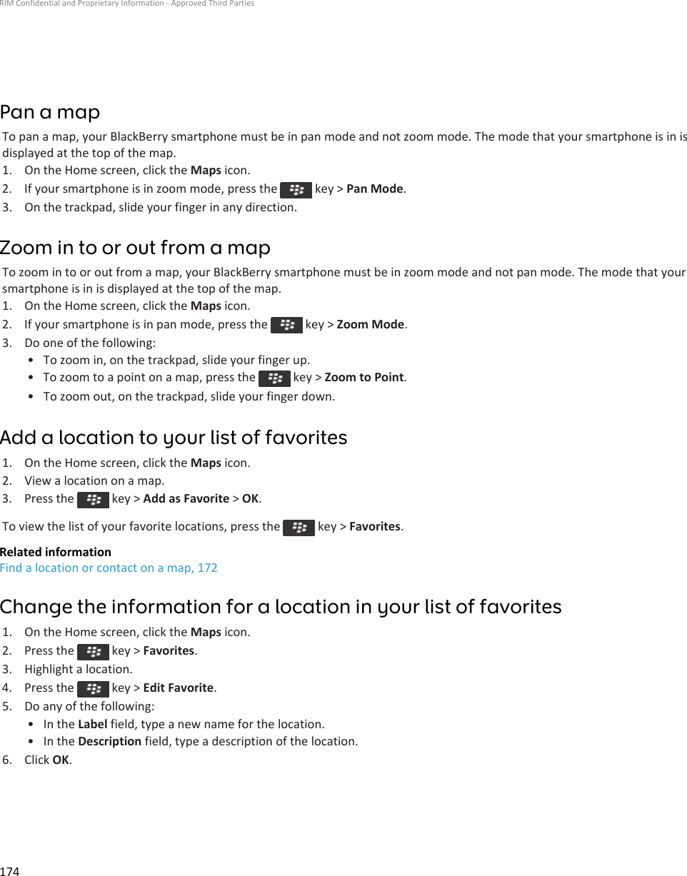 Pan a mapTo pan a map, your BlackBerry smartphone must be in pan mode and not zoom mode. The mode that your smartphone is in is displayed at the top of the map.1. On the Home screen, click the Maps icon.2.  If your smartphone is in zoom mode, press the   key &gt; Pan Mode.3. On the trackpad, slide your finger in any direction.Zoom in to or out from a mapTo zoom in to or out from a map, your BlackBerry smartphone must be in zoom mode and not pan mode. The mode that your smartphone is in is displayed at the top of the map.1. On the Home screen, click the Maps icon.2.  If your smartphone is in pan mode, press the   key &gt; Zoom Mode.3. Do one of the following:• To zoom in, on the trackpad, slide your finger up.• To zoom to a point on a map, press the   key &gt; Zoom to Point.• To zoom out, on the trackpad, slide your finger down.Add a location to your list of favorites1. On the Home screen, click the Maps icon.2. View a location on a map.3.  Press the   key &gt; Add as Favorite &gt; OK.To view the list of your favorite locations, press the   key &gt; Favorites.Related informationFind a location or contact on a map, 172Change the information for a location in your list of favorites1. On the Home screen, click the Maps icon.2.  Press the   key &gt; Favorites.3. Highlight a location.4.  Press the   key &gt; Edit Favorite.5. Do any of the following:• In the Label field, type a new name for the location.• In the Description field, type a description of the location.6. Click OK.RIM Confidential and Proprietary Information - Approved Third Parties174