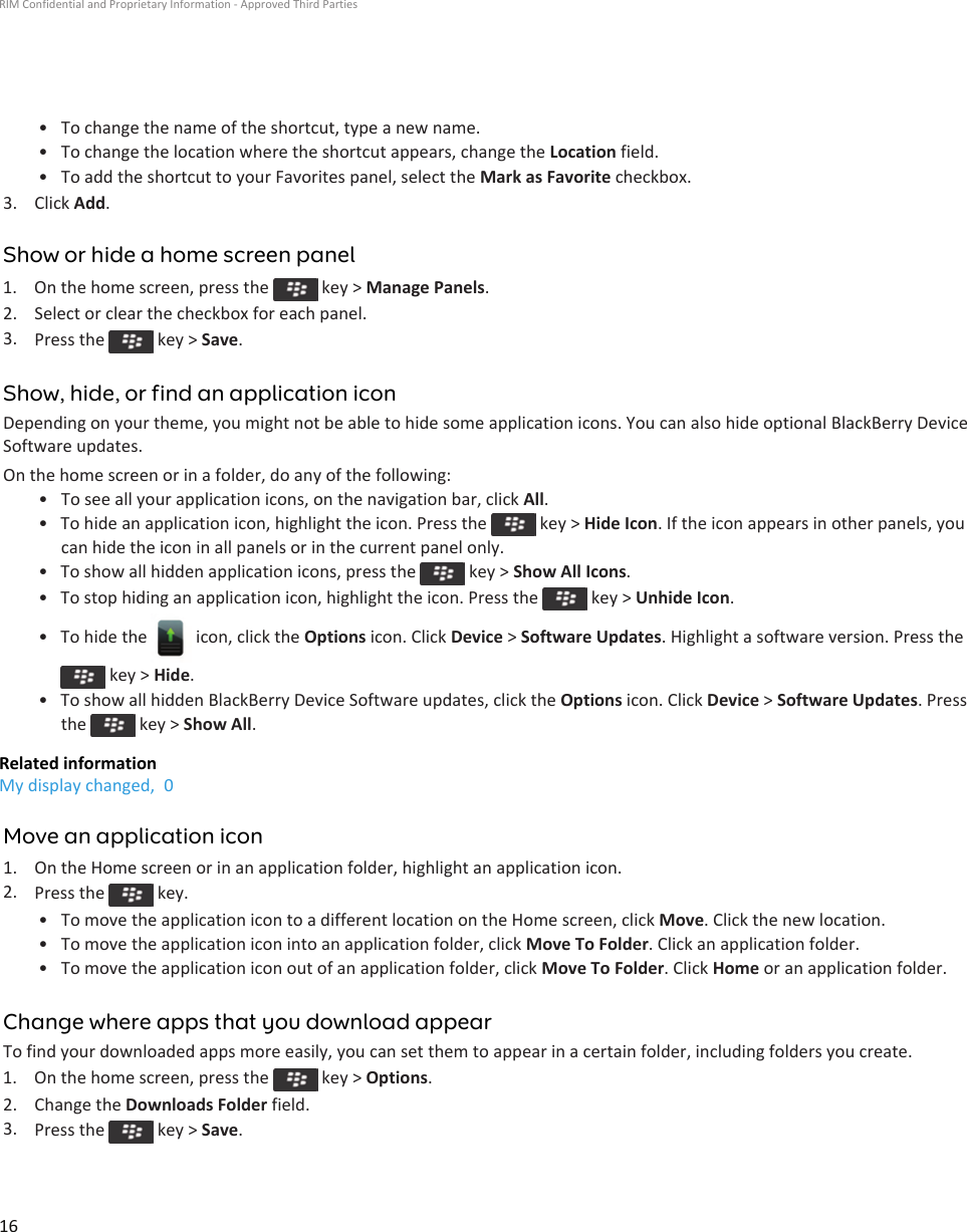 • To change the name of the shortcut, type a new name.• To change the location where the shortcut appears, change the Location field.• To add the shortcut to your Favorites panel, select the Mark as Favorite checkbox.3. Click Add.Show or hide a home screen panel1.  On the home screen, press the   key &gt; Manage Panels.2. Select or clear the checkbox for each panel.3. Press the   key &gt; Save.Show, hide, or find an application iconDepending on your theme, you might not be able to hide some application icons. You can also hide optional BlackBerry Device Software updates.On the home screen or in a folder, do any of the following:• To see all your application icons, on the navigation bar, click All.• To hide an application icon, highlight the icon. Press the   key &gt; Hide Icon. If the icon appears in other panels, you can hide the icon in all panels or in the current panel only.• To show all hidden application icons, press the   key &gt; Show All Icons.• To stop hiding an application icon, highlight the icon. Press the   key &gt; Unhide Icon.• To hide the   icon, click the Options icon. Click Device &gt; Software Updates. Highlight a software version. Press the  key &gt; Hide.• To show all hidden BlackBerry Device Software updates, click the Options icon. Click Device &gt; Software Updates. Press the   key &gt; Show All.Related informationMy display changed,  0Move an application icon1. On the Home screen or in an application folder, highlight an application icon.2. Press the   key.• To move the application icon to a different location on the Home screen, click Move. Click the new location.• To move the application icon into an application folder, click Move To Folder. Click an application folder.• To move the application icon out of an application folder, click Move To Folder. Click Home or an application folder.Change where apps that you download appearTo find your downloaded apps more easily, you can set them to appear in a certain folder, including folders you create.1.  On the home screen, press the   key &gt; Options.2. Change the Downloads Folder field.3. Press the   key &gt; Save.RIM Confidential and Proprietary Information - Approved Third Parties16