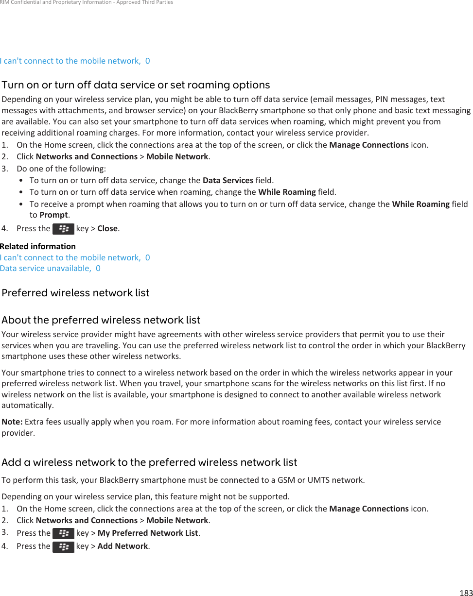 I can&apos;t connect to the mobile network,  0Turn on or turn off data service or set roaming optionsDepending on your wireless service plan, you might be able to turn off data service (email messages, PIN messages, text messages with attachments, and browser service) on your BlackBerry smartphone so that only phone and basic text messaging are available. You can also set your smartphone to turn off data services when roaming, which might prevent you from receiving additional roaming charges. For more information, contact your wireless service provider.1. On the Home screen, click the connections area at the top of the screen, or click the Manage Connections icon.2. Click Networks and Connections &gt; Mobile Network.3. Do one of the following:• To turn on or turn off data service, change the Data Services field.• To turn on or turn off data service when roaming, change the While Roaming field.• To receive a prompt when roaming that allows you to turn on or turn off data service, change the While Roaming field to Prompt.4.  Press the   key &gt; Close.Related informationI can&apos;t connect to the mobile network,  0Data service unavailable,  0Preferred wireless network listAbout the preferred wireless network listYour wireless service provider might have agreements with other wireless service providers that permit you to use their services when you are traveling. You can use the preferred wireless network list to control the order in which your BlackBerry smartphone uses these other wireless networks.Your smartphone tries to connect to a wireless network based on the order in which the wireless networks appear in your preferred wireless network list. When you travel, your smartphone scans for the wireless networks on this list first. If no wireless network on the list is available, your smartphone is designed to connect to another available wireless network automatically.Note: Extra fees usually apply when you roam. For more information about roaming fees, contact your wireless service provider.Add a wireless network to the preferred wireless network listTo perform this task, your BlackBerry smartphone must be connected to a GSM or UMTS network.Depending on your wireless service plan, this feature might not be supported.1. On the Home screen, click the connections area at the top of the screen, or click the Manage Connections icon.2. Click Networks and Connections &gt; Mobile Network.3. Press the   key &gt; My Preferred Network List.4.  Press the   key &gt; Add Network.RIM Confidential and Proprietary Information - Approved Third Parties183