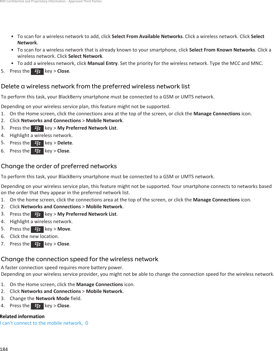 • To scan for a wireless network to add, click Select From Available Networks. Click a wireless network. Click Select Network.• To scan for a wireless network that is already known to your smartphone, click Select From Known Networks. Click a wireless network. Click Select Network.• To add a wireless network, click Manual Entry. Set the priority for the wireless network. Type the MCC and MNC.5.  Press the   key &gt; Close.Delete a wireless network from the preferred wireless network listTo perform this task, your BlackBerry smartphone must be connected to a GSM or UMTS network.Depending on your wireless service plan, this feature might not be supported.1. On the Home screen, click the connections area at the top of the screen, or click the Manage Connections icon.2. Click Networks and Connections &gt; Mobile Network.3. Press the   key &gt; My Preferred Network List.4. Highlight a wireless network.5. Press the   key &gt; Delete.6.  Press the   key &gt; Close.Change the order of preferred networksTo perform this task, your BlackBerry smartphone must be connected to a GSM or UMTS network.Depending on your wireless service plan, this feature might not be supported. Your smartphone connects to networks based on the order that they appear in the preferred network list.1. On the home screen, click the connections area at the top of the screen, or click the Manage Connections icon.2. Click Networks and Connections &gt; Mobile Network.3. Press the   key &gt; My Preferred Network List.4. Highlight a wireless network.5. Press the   key &gt; Move.6. Click the new location.7.  Press the   key &gt; Close.Change the connection speed for the wireless networkA faster connection speed requires more battery power.Depending on your wireless service provider, you might not be able to change the connection speed for the wireless network.1. On the Home screen, click the Manage Connections icon.2. Click Networks and Connections &gt; Mobile Network.3. Change the Network Mode field.4.  Press the   key &gt; Close.Related informationI can&apos;t connect to the mobile network,  0RIM Confidential and Proprietary Information - Approved Third Parties184