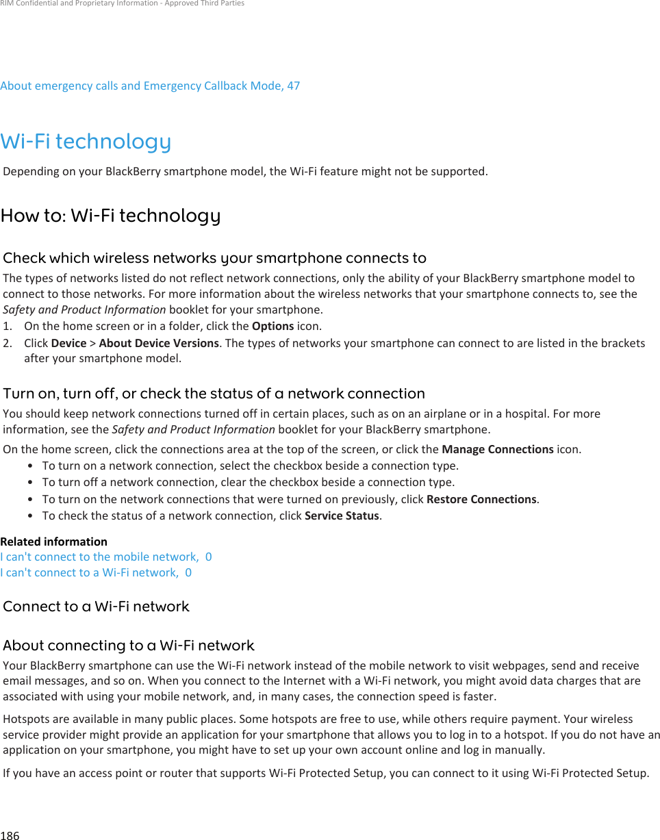 About emergency calls and Emergency Callback Mode, 47Wi-Fi technologyDepending on your BlackBerry smartphone model, the Wi-Fi feature might not be supported.How to: Wi-Fi technologyCheck which wireless networks your smartphone connects toThe types of networks listed do not reflect network connections, only the ability of your BlackBerry smartphone model to connect to those networks. For more information about the wireless networks that your smartphone connects to, see the Safety and Product Information booklet for your smartphone.1. On the home screen or in a folder, click the Options icon.2. Click Device &gt; About Device Versions. The types of networks your smartphone can connect to are listed in the brackets after your smartphone model.Turn on, turn off, or check the status of a network connectionYou should keep network connections turned off in certain places, such as on an airplane or in a hospital. For more information, see the Safety and Product Information booklet for your BlackBerry smartphone.On the home screen, click the connections area at the top of the screen, or click the Manage Connections icon.• To turn on a network connection, select the checkbox beside a connection type.• To turn off a network connection, clear the checkbox beside a connection type.• To turn on the network connections that were turned on previously, click Restore Connections.• To check the status of a network connection, click Service Status.Related informationI can&apos;t connect to the mobile network,  0I can&apos;t connect to a Wi-Fi network,  0Connect to a Wi-Fi networkAbout connecting to a Wi-Fi networkYour BlackBerry smartphone can use the Wi-Fi network instead of the mobile network to visit webpages, send and receive email messages, and so on. When you connect to the Internet with a Wi-Fi network, you might avoid data charges that are associated with using your mobile network, and, in many cases, the connection speed is faster.Hotspots are available in many public places. Some hotspots are free to use, while others require payment. Your wireless service provider might provide an application for your smartphone that allows you to log in to a hotspot. If you do not have an application on your smartphone, you might have to set up your own account online and log in manually.If you have an access point or router that supports Wi-Fi Protected Setup, you can connect to it using Wi-Fi Protected Setup.RIM Confidential and Proprietary Information - Approved Third Parties186