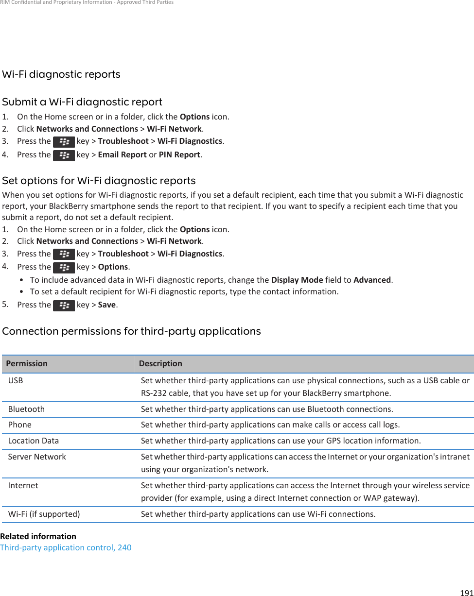 Wi-Fi diagnostic reportsSubmit a Wi-Fi diagnostic report1. On the Home screen or in a folder, click the Options icon.2. Click Networks and Connections &gt; Wi-Fi Network.3.  Press the   key &gt; Troubleshoot &gt; Wi-Fi Diagnostics.4.  Press the   key &gt; Email Report or PIN Report.Set options for Wi-Fi diagnostic reportsWhen you set options for Wi-Fi diagnostic reports, if you set a default recipient, each time that you submit a Wi-Fi diagnostic report, your BlackBerry smartphone sends the report to that recipient. If you want to specify a recipient each time that you submit a report, do not set a default recipient.1. On the Home screen or in a folder, click the Options icon.2. Click Networks and Connections &gt; Wi-Fi Network.3.  Press the   key &gt; Troubleshoot &gt; Wi-Fi Diagnostics.4. Press the   key &gt; Options.• To include advanced data in Wi-Fi diagnostic reports, change the Display Mode field to Advanced.• To set a default recipient for Wi-Fi diagnostic reports, type the contact information.5. Press the   key &gt; Save.Connection permissions for third-party applicationsPermission DescriptionUSB Set whether third-party applications can use physical connections, such as a USB cable or RS-232 cable, that you have set up for your BlackBerry smartphone.Bluetooth Set whether third-party applications can use Bluetooth connections.Phone Set whether third-party applications can make calls or access call logs.Location Data Set whether third-party applications can use your GPS location information.Server Network Set whether third-party applications can access the Internet or your organization&apos;s intranet using your organization&apos;s network.Internet Set whether third-party applications can access the Internet through your wireless service provider (for example, using a direct Internet connection or WAP gateway).Wi-Fi (if supported) Set whether third-party applications can use Wi-Fi connections.Related informationThird-party application control, 240RIM Confidential and Proprietary Information - Approved Third Parties191