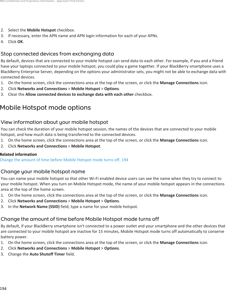 2. Select the Mobile Hotspot checkbox.3. If necessary, enter the APN name and APN login information for each of your APNs.4. Click OK.Stop connected devices from exchanging dataBy default, devices that are connected to your mobile hotspot can send data to each other. For example, if you and a friend have your laptops connected to your mobile hotspot, you could play a game together. If your BlackBerry smartphone uses a BlackBerry Enterprise Server, depending on the options your administrator sets, you might not be able to exchange data with connected devices.1. On the home screen, click the connections area at the top of the screen, or click the Manage Connections icon.2. Click Networks and Connections &gt; Mobile Hotspot &gt; Options.3. Clear the Allow connected devices to exchange data with each other checkbox.Mobile Hotspot mode optionsView information about your mobile hotspotYou can check the duration of your mobile hotspot session, the names of the devices that are connected to your mobile hotspot, and how much data is being transferred to the connected devices.1. On the home screen, click the connections area at the top of the screen, or click the Manage Connections icon.2. Click Networks and Connections &gt; Mobile Hotspot.Related informationChange the amount of time before Mobile Hotspot mode turns off, 194Change your mobile hotspot nameYou can name your mobile hotspot so that other Wi-Fi enabled device users can see the name when they try to connect to your mobile hotspot. When you turn on Mobile Hotspot mode, the name of your mobile hotspot appears in the connections area at the top of the home screen.1. On the home screen, click the connections area at the top of the screen, or click the Manage Connections icon.2. Click Networks and Connections &gt; Mobile Hotspot &gt; Options.3. In the Network Name (SSID) field, type a name for your mobile hotspot.Change the amount of time before Mobile Hotspot mode turns offBy default, if your BlackBerry smartphone isn&apos;t connected to a power outlet and your smartphone and the other devices that are connected to your mobile hotspot are inactive for 15 minutes, Mobile Hotspot mode turns off automatically to conserve battery power.1. On the home screen, click the connections area at the top of the screen, or click the Manage Connections icon.2. Click Networks and Connections &gt; Mobile Hotspot &gt; Options.3. Change the Auto Shutoff Timer field.RIM Confidential and Proprietary Information - Approved Third Parties194