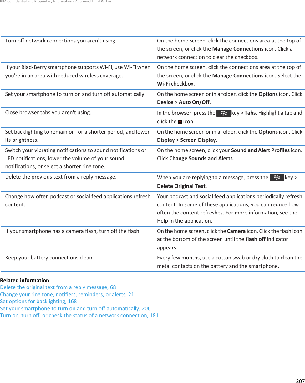 Turn off network connections you aren&apos;t using. On the home screen, click the connections area at the top of the screen, or click the Manage Connections icon. Click a network connection to clear the checkbox.If your BlackBerry smartphone supports Wi-Fi, use Wi-Fi when you&apos;re in an area with reduced wireless coverage.On the home screen, click the connections area at the top of the screen, or click the Manage Connections icon. Select the Wi-Fi checkbox.Set your smartphone to turn on and turn off automatically. On the home screen or in a folder, click the Options icon. Click Device &gt; Auto On/Off.Close browser tabs you aren&apos;t using. In the browser, press the   key &gt; Tabs. Highlight a tab and click the   icon.Set backlighting to remain on for a shorter period, and lower its brightness.On the home screen or in a folder, click the Options icon. Click Display &gt; Screen Display.Switch your vibrating notifications to sound notifications or LED notifications, lower the volume of your sound notifications, or select a shorter ring tone.On the home screen, click your Sound and Alert Profiles icon. Click Change Sounds and Alerts.Delete the previous text from a reply message. When you are replying to a message, press the   key &gt; Delete Original Text.Change how often podcast or social feed applications refresh content.Your podcast and social feed applications periodically refresh content. In some of these applications, you can reduce how often the content refreshes. For more information, see the Help in the application.If your smartphone has a camera flash, turn off the flash. On the home screen, click the Camera icon. Click the flash icon at the bottom of the screen until the flash off indicator appears.Keep your battery connections clean. Every few months, use a cotton swab or dry cloth to clean the metal contacts on the battery and the smartphone.Related informationDelete the original text from a reply message, 68Change your ring tone, notifiers, reminders, or alerts, 21Set options for backlighting, 168Set your smartphone to turn on and turn off automatically, 206Turn on, turn off, or check the status of a network connection, 181RIM Confidential and Proprietary Information - Approved Third Parties207