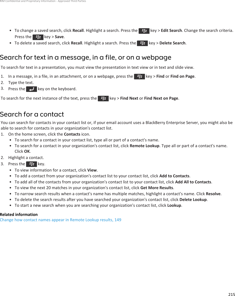 • To change a saved search, click Recall. Highlight a search. Press the   key &gt; Edit Search. Change the search criteria. Press the   key &gt; Save.• To delete a saved search, click Recall. Highlight a search. Press the   key &gt; Delete Search.Search for text in a message, in a file, or on a webpageTo search for text in a presentation, you must view the presentation in text view or in text and slide view.1.  In a message, in a file, in an attachment, or on a webpage, press the   key &gt; Find or Find on Page.2. Type the text.3. Press the   key on the keyboard.To search for the next instance of the text, press the   key &gt; Find Next or Find Next on Page.Search for a contactYou can search for contacts in your contact list or, if your email account uses a BlackBerry Enterprise Server, you might also be able to search for contacts in your organization&apos;s contact list.1. On the home screen, click the Contacts icon.• To search for a contact in your contact list, type all or part of a contact&apos;s name.• To search for a contact in your organization&apos;s contact list, click Remote Lookup. Type all or part of a contact&apos;s name. Click OK.2. Highlight a contact.3.  Press the   key.• To view information for a contact, click View.• To add a contact from your organization&apos;s contact list to your contact list, click Add to Contacts.• To add all of the contacts from your organization&apos;s contact list to your contact list, click Add All to Contacts.• To view the next 20 matches in your organization&apos;s contact list, click Get More Results.• To narrow search results when a contact&apos;s name has multiple matches, highlight a contact&apos;s name. Click Resolve.• To delete the search results after you have searched your organization&apos;s contact list, click Delete Lookup.• To start a new search when you are searching your organization&apos;s contact list, click Lookup.Related informationChange how contact names appear in Remote Lookup results, 149RIM Confidential and Proprietary Information - Approved Third Parties215