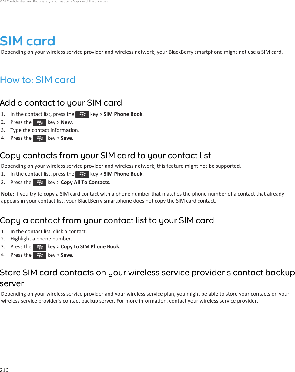 SIM cardDepending on your wireless service provider and wireless network, your BlackBerry smartphone might not use a SIM card.How to: SIM cardAdd a contact to your SIM card1.  In the contact list, press the   key &gt; SIM Phone Book.2. Press the   key &gt; New.3. Type the contact information.4. Press the   key &gt; Save.Copy contacts from your SIM card to your contact listDepending on your wireless service provider and wireless network, this feature might not be supported.1.  In the contact list, press the   key &gt; SIM Phone Book.2.  Press the   key &gt; Copy All To Contacts.Note: If you try to copy a SIM card contact with a phone number that matches the phone number of a contact that already appears in your contact list, your BlackBerry smartphone does not copy the SIM card contact.Copy a contact from your contact list to your SIM card1. In the contact list, click a contact.2. Highlight a phone number.3.  Press the   key &gt; Copy to SIM Phone Book.4. Press the   key &gt; Save.Store SIM card contacts on your wireless service provider&apos;s contact backup serverDepending on your wireless service provider and your wireless service plan, you might be able to store your contacts on your wireless service provider&apos;s contact backup server. For more information, contact your wireless service provider.RIM Confidential and Proprietary Information - Approved Third Parties216