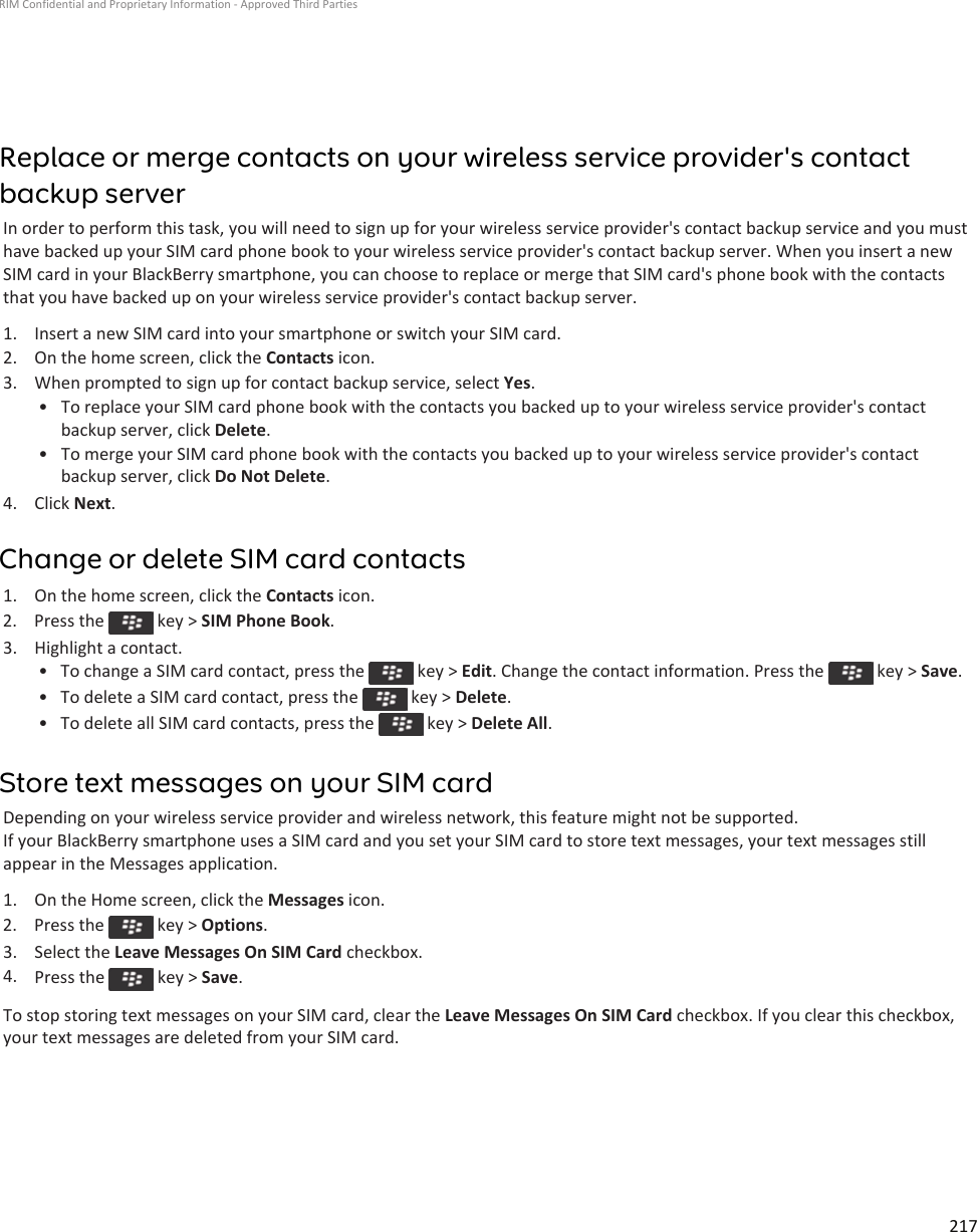 Replace or merge contacts on your wireless service provider&apos;s contact backup serverIn order to perform this task, you will need to sign up for your wireless service provider&apos;s contact backup service and you must have backed up your SIM card phone book to your wireless service provider&apos;s contact backup server. When you insert a new SIM card in your BlackBerry smartphone, you can choose to replace or merge that SIM card&apos;s phone book with the contacts that you have backed up on your wireless service provider&apos;s contact backup server.1. Insert a new SIM card into your smartphone or switch your SIM card.2. On the home screen, click the Contacts icon.3. When prompted to sign up for contact backup service, select Yes.• To replace your SIM card phone book with the contacts you backed up to your wireless service provider&apos;s contact backup server, click Delete.• To merge your SIM card phone book with the contacts you backed up to your wireless service provider&apos;s contact backup server, click Do Not Delete.4. Click Next.Change or delete SIM card contacts1. On the home screen, click the Contacts icon.2.  Press the   key &gt; SIM Phone Book.3. Highlight a contact.• To change a SIM card contact, press the   key &gt; Edit. Change the contact information. Press the   key &gt; Save.• To delete a SIM card contact, press the   key &gt; Delete.• To delete all SIM card contacts, press the   key &gt; Delete All.Store text messages on your SIM cardDepending on your wireless service provider and wireless network, this feature might not be supported.If your BlackBerry smartphone uses a SIM card and you set your SIM card to store text messages, your text messages still appear in the Messages application.1. On the Home screen, click the Messages icon.2.  Press the   key &gt; Options.3. Select the Leave Messages On SIM Card checkbox.4. Press the   key &gt; Save.To stop storing text messages on your SIM card, clear the Leave Messages On SIM Card checkbox. If you clear this checkbox, your text messages are deleted from your SIM card.RIM Confidential and Proprietary Information - Approved Third Parties217