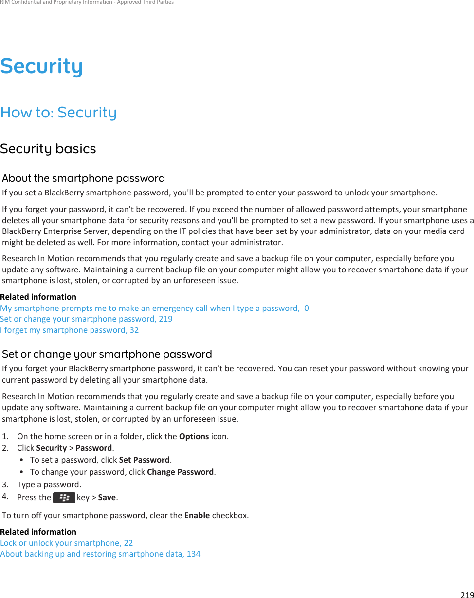 SecurityHow to: SecuritySecurity basicsAbout the smartphone passwordIf you set a BlackBerry smartphone password, you&apos;ll be prompted to enter your password to unlock your smartphone.If you forget your password, it can&apos;t be recovered. If you exceed the number of allowed password attempts, your smartphone deletes all your smartphone data for security reasons and you&apos;ll be prompted to set a new password. If your smartphone uses a BlackBerry Enterprise Server, depending on the IT policies that have been set by your administrator, data on your media card might be deleted as well. For more information, contact your administrator.Research In Motion recommends that you regularly create and save a backup file on your computer, especially before you update any software. Maintaining a current backup file on your computer might allow you to recover smartphone data if your smartphone is lost, stolen, or corrupted by an unforeseen issue.Related informationMy smartphone prompts me to make an emergency call when I type a password,  0Set or change your smartphone password, 219I forget my smartphone password, 32Set or change your smartphone passwordIf you forget your BlackBerry smartphone password, it can&apos;t be recovered. You can reset your password without knowing your current password by deleting all your smartphone data.Research In Motion recommends that you regularly create and save a backup file on your computer, especially before you update any software. Maintaining a current backup file on your computer might allow you to recover smartphone data if your smartphone is lost, stolen, or corrupted by an unforeseen issue.1. On the home screen or in a folder, click the Options icon.2. Click Security &gt; Password.• To set a password, click Set Password.• To change your password, click Change Password.3. Type a password.4. Press the   key &gt; Save.To turn off your smartphone password, clear the Enable checkbox.Related informationLock or unlock your smartphone, 22About backing up and restoring smartphone data, 134RIM Confidential and Proprietary Information - Approved Third Parties219