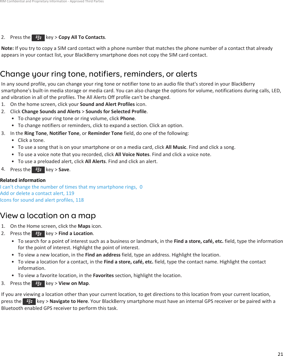 2.  Press the   key &gt; Copy All To Contacts.Note: If you try to copy a SIM card contact with a phone number that matches the phone number of a contact that already appears in your contact list, your BlackBerry smartphone does not copy the SIM card contact.Change your ring tone, notifiers, reminders, or alertsIn any sound profile, you can change your ring tone or notifier tone to an audio file that&apos;s stored in your BlackBerry smartphone&apos;s built-in media storage or media card. You can also change the options for volume, notifications during calls, LED, and vibration in all of the profiles. The All Alerts Off profile can&apos;t be changed.1. On the home screen, click your Sound and Alert Profiles icon.2. Click Change Sounds and Alerts &gt; Sounds for Selected Profile.• To change your ring tone or ring volume, click Phone.• To change notifiers or reminders, click to expand a section. Click an option.3. In the Ring Tone, Notifier Tone, or Reminder Tone field, do one of the following:• Click a tone.• To use a song that is on your smartphone or on a media card, click All Music. Find and click a song.• To use a voice note that you recorded, click All Voice Notes. Find and click a voice note.• To use a preloaded alert, click All Alerts. Find and click an alert.4. Press the   key &gt; Save.Related informationI can&apos;t change the number of times that my smartphone rings,  0Add or delete a contact alert, 119Icons for sound and alert profiles, 118View a location on a map1. On the Home screen, click the Maps icon.2.  Press the   key &gt; Find a Location.• To search for a point of interest such as a business or landmark, in the Find a store, café, etc. field, type the information for the point of interest. Highlight the point of interest.• To view a new location, in the Find an address field, type an address. Highlight the location.• To view a location for a contact, in the Find a store, café, etc. field, type the contact name. Highlight the contact information.• To view a favorite location, in the Favorites section, highlight the location.3.  Press the   key &gt; View on Map.If you are viewing a location other than your current location, to get directions to this location from your current location, press the   key &gt; Navigate to Here. Your BlackBerry smartphone must have an internal GPS receiver or be paired with a Bluetooth enabled GPS receiver to perform this task.RIM Confidential and Proprietary Information - Approved Third Parties21