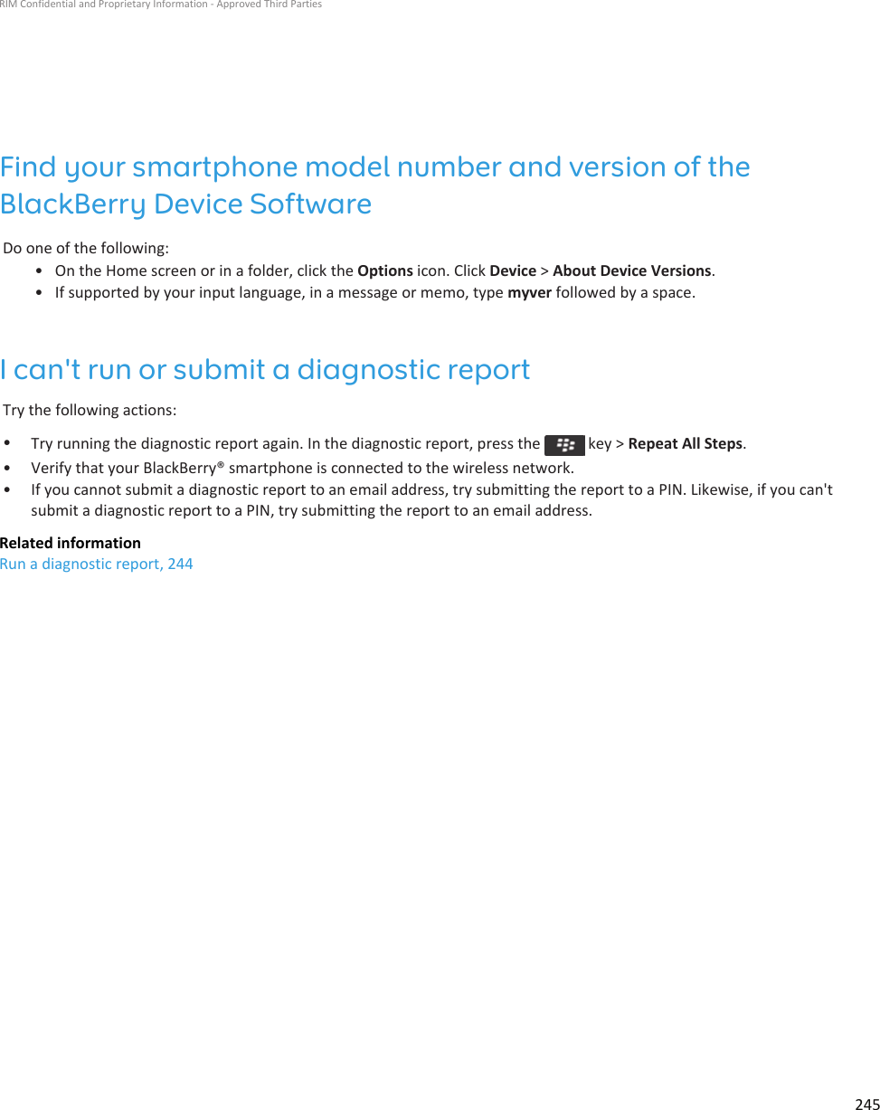 Find your smartphone model number and version of the BlackBerry Device SoftwareDo one of the following:• On the Home screen or in a folder, click the Options icon. Click Device &gt; About Device Versions.• If supported by your input language, in a message or memo, type myver followed by a space.I can&apos;t run or submit a diagnostic reportTry the following actions:•Try running the diagnostic report again. In the diagnostic report, press the   key &gt; Repeat All Steps.• Verify that your BlackBerry® smartphone is connected to the wireless network.• If you cannot submit a diagnostic report to an email address, try submitting the report to a PIN. Likewise, if you can&apos;t submit a diagnostic report to a PIN, try submitting the report to an email address.Related informationRun a diagnostic report, 244RIM Confidential and Proprietary Information - Approved Third Parties245