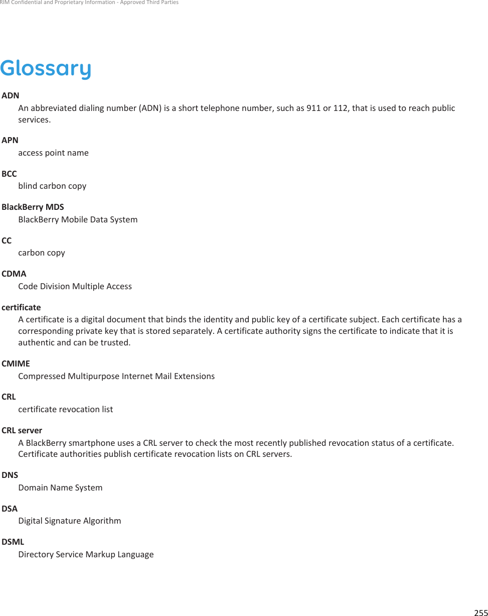 GlossaryADN An abbreviated dialing number (ADN) is a short telephone number, such as 911 or 112, that is used to reach public services.APN access point nameBCC blind carbon copyBlackBerry MDS BlackBerry Mobile Data SystemCC carbon copyCDMA Code Division Multiple Accesscertificate A certificate is a digital document that binds the identity and public key of a certificate subject. Each certificate has a corresponding private key that is stored separately. A certificate authority signs the certificate to indicate that it is authentic and can be trusted.CMIME Compressed Multipurpose Internet Mail ExtensionsCRL certificate revocation listCRL server A BlackBerry smartphone uses a CRL server to check the most recently published revocation status of a certificate. Certificate authorities publish certificate revocation lists on CRL servers.DNS Domain Name SystemDSA Digital Signature AlgorithmDSML Directory Service Markup LanguageRIM Confidential and Proprietary Information - Approved Third Parties255