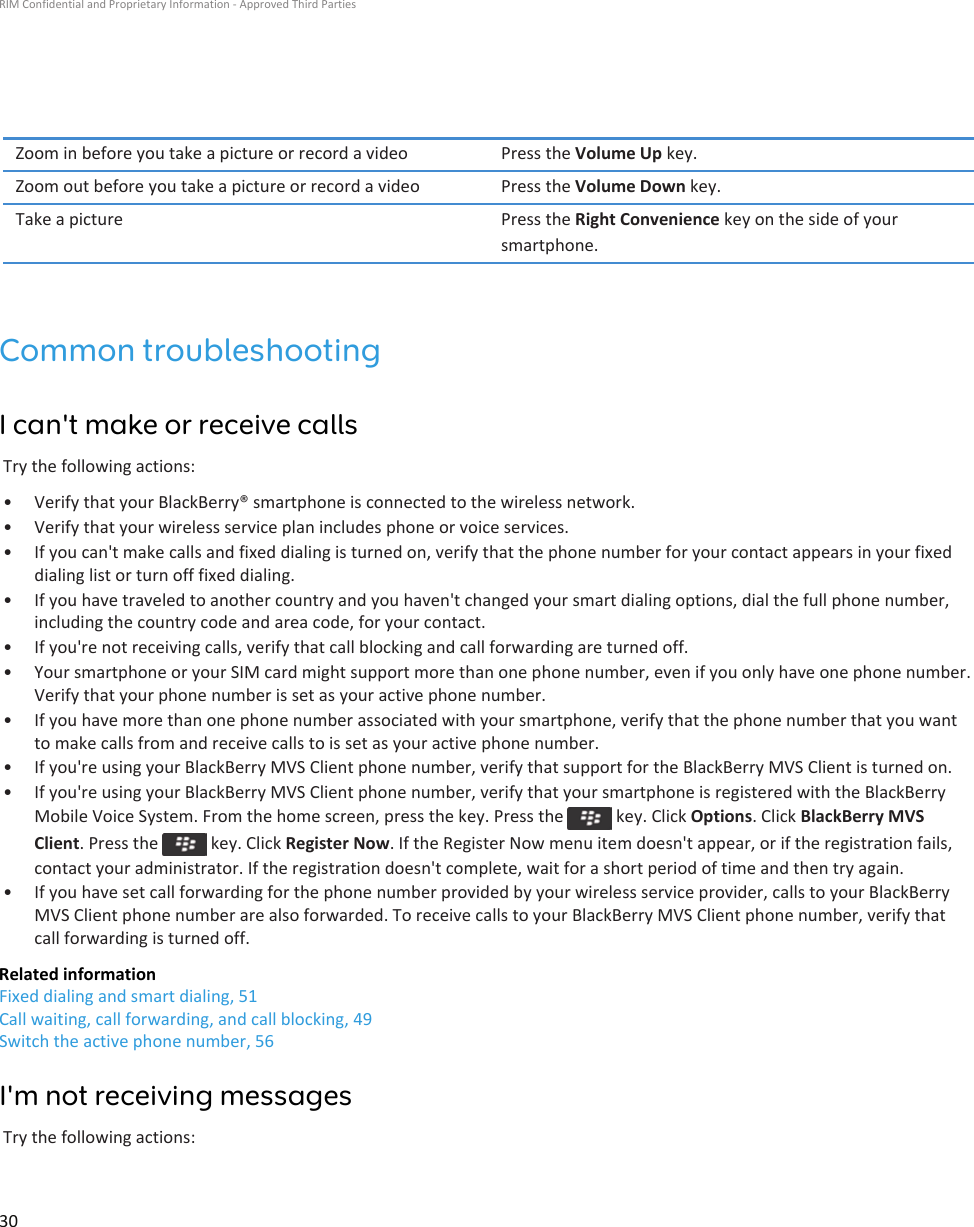 Zoom in before you take a picture or record a video Press the Volume Up key.Zoom out before you take a picture or record a video Press the Volume Down key.Take a picture Press the Right Convenience key on the side of your smartphone.Common troubleshootingI can&apos;t make or receive callsTry the following actions:• Verify that your BlackBerry® smartphone is connected to the wireless network.• Verify that your wireless service plan includes phone or voice services.• If you can&apos;t make calls and fixed dialing is turned on, verify that the phone number for your contact appears in your fixed dialing list or turn off fixed dialing.• If you have traveled to another country and you haven&apos;t changed your smart dialing options, dial the full phone number, including the country code and area code, for your contact.• If you&apos;re not receiving calls, verify that call blocking and call forwarding are turned off.• Your smartphone or your SIM card might support more than one phone number, even if you only have one phone number. Verify that your phone number is set as your active phone number.• If you have more than one phone number associated with your smartphone, verify that the phone number that you want to make calls from and receive calls to is set as your active phone number.• If you&apos;re using your BlackBerry MVS Client phone number, verify that support for the BlackBerry MVS Client is turned on.• If you&apos;re using your BlackBerry MVS Client phone number, verify that your smartphone is registered with the BlackBerry Mobile Voice System. From the home screen, press the key. Press the   key. Click Options. Click BlackBerry MVS Client. Press the   key. Click Register Now. If the Register Now menu item doesn&apos;t appear, or if the registration fails, contact your administrator. If the registration doesn&apos;t complete, wait for a short period of time and then try again.• If you have set call forwarding for the phone number provided by your wireless service provider, calls to your BlackBerry MVS Client phone number are also forwarded. To receive calls to your BlackBerry MVS Client phone number, verify that call forwarding is turned off.Related informationFixed dialing and smart dialing, 51Call waiting, call forwarding, and call blocking, 49Switch the active phone number, 56I&apos;m not receiving messagesTry the following actions:RIM Confidential and Proprietary Information - Approved Third Parties30