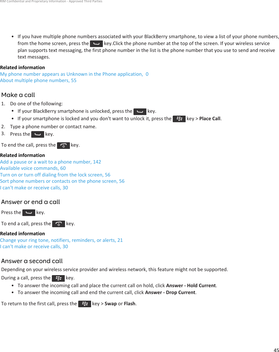• If you have multiple phone numbers associated with your BlackBerry smartphone, to view a list of your phone numbers, from the home screen, press the   key.Click the phone number at the top of the screen. If your wireless service plan supports text messaging, the first phone number in the list is the phone number that you use to send and receive text messages.Related informationMy phone number appears as Unknown in the Phone application,  0About multiple phone numbers, 55Make a call1. Do one of the following:•If your BlackBerry smartphone is unlocked, press the   key.• If your smartphone is locked and you don&apos;t want to unlock it, press the   key &gt; Place Call.2. Type a phone number or contact name.3. Press the   key.To end the call, press the   key.Related informationAdd a pause or a wait to a phone number, 142Available voice commands, 60Turn on or turn off dialing from the lock screen, 56Sort phone numbers or contacts on the phone screen, 56I can&apos;t make or receive calls, 30Answer or end a callPress the   key.To end a call, press the   key.Related informationChange your ring tone, notifiers, reminders, or alerts, 21I can&apos;t make or receive calls, 30Answer a second callDepending on your wireless service provider and wireless network, this feature might not be supported.During a call, press the   key.• To answer the incoming call and place the current call on hold, click Answer - Hold Current.• To answer the incoming call and end the current call, click Answer - Drop Current.To return to the first call, press the   key &gt; Swap or Flash.RIM Confidential and Proprietary Information - Approved Third Parties45