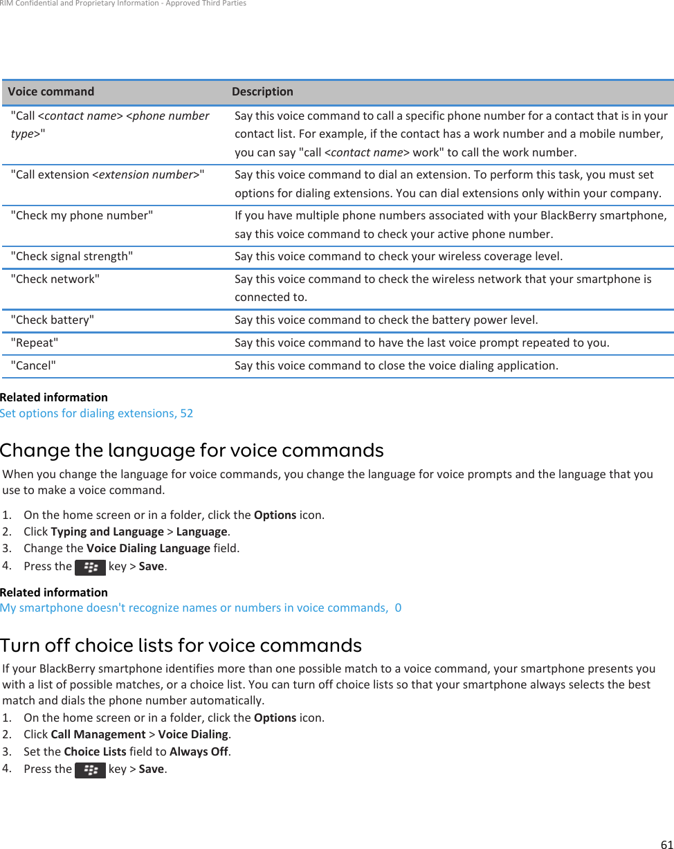 Voice command Description&quot;Call &lt;contact name&gt; &lt;phone number type&gt;&quot;Say this voice command to call a specific phone number for a contact that is in your contact list. For example, if the contact has a work number and a mobile number, you can say &quot;call &lt;contact name&gt; work&quot; to call the work number.&quot;Call extension &lt;extension number&gt;&quot; Say this voice command to dial an extension. To perform this task, you must set options for dialing extensions. You can dial extensions only within your company.&quot;Check my phone number&quot; If you have multiple phone numbers associated with your BlackBerry smartphone, say this voice command to check your active phone number.&quot;Check signal strength&quot; Say this voice command to check your wireless coverage level.&quot;Check network&quot; Say this voice command to check the wireless network that your smartphone is connected to.&quot;Check battery&quot; Say this voice command to check the battery power level.&quot;Repeat&quot; Say this voice command to have the last voice prompt repeated to you.&quot;Cancel&quot; Say this voice command to close the voice dialing application.Related informationSet options for dialing extensions, 52Change the language for voice commandsWhen you change the language for voice commands, you change the language for voice prompts and the language that you use to make a voice command.1. On the home screen or in a folder, click the Options icon.2. Click Typing and Language &gt; Language.3. Change the Voice Dialing Language field.4. Press the   key &gt; Save.Related informationMy smartphone doesn&apos;t recognize names or numbers in voice commands,  0Turn off choice lists for voice commandsIf your BlackBerry smartphone identifies more than one possible match to a voice command, your smartphone presents you with a list of possible matches, or a choice list. You can turn off choice lists so that your smartphone always selects the best match and dials the phone number automatically.1. On the home screen or in a folder, click the Options icon.2. Click Call Management &gt; Voice Dialing.3. Set the Choice Lists field to Always Off.4. Press the   key &gt; Save.RIM Confidential and Proprietary Information - Approved Third Parties61