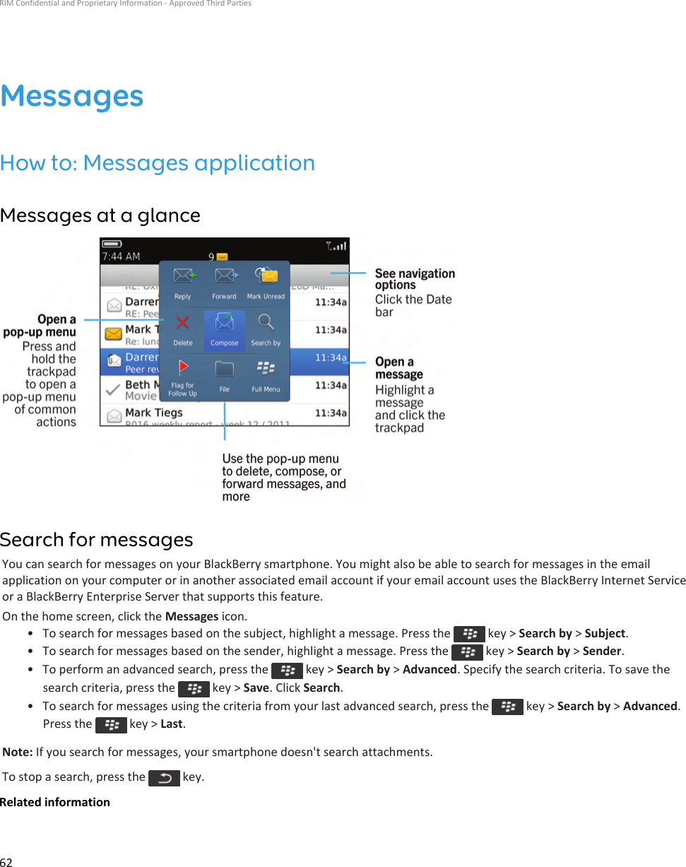 MessagesHow to: Messages applicationMessages at a glanceSearch for messagesYou can search for messages on your BlackBerry smartphone. You might also be able to search for messages in the email application on your computer or in another associated email account if your email account uses the BlackBerry Internet Service or a BlackBerry Enterprise Server that supports this feature.On the home screen, click the Messages icon.• To search for messages based on the subject, highlight a message. Press the   key &gt; Search by &gt; Subject.• To search for messages based on the sender, highlight a message. Press the   key &gt; Search by &gt; Sender.• To perform an advanced search, press the   key &gt; Search by &gt; Advanced. Specify the search criteria. To save the search criteria, press the   key &gt; Save. Click Search.• To search for messages using the criteria from your last advanced search, press the   key &gt; Search by &gt; Advanced. Press the   key &gt; Last.Note: If you search for messages, your smartphone doesn&apos;t search attachments.To stop a search, press the   key.Related informationRIM Confidential and Proprietary Information - Approved Third Parties62