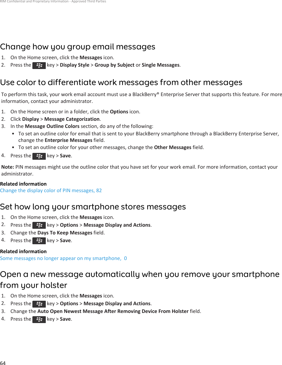 Change how you group email messages1. On the Home screen, click the Messages icon.2.  Press the   key &gt; Display Style &gt; Group by Subject or Single Messages.Use color to differentiate work messages from other messagesTo perform this task, your work email account must use a BlackBerry® Enterprise Server that supports this feature. For more information, contact your administrator.1. On the Home screen or in a folder, click the Options icon.2. Click Display &gt; Message Categorization.3. In the Message Outline Colors section, do any of the following:• To set an outline color for email that is sent to your BlackBerry smartphone through a BlackBerry Enterprise Server, change the Enterprise Messages field.• To set an outline color for your other messages, change the Other Messages field.4. Press the   key &gt; Save.Note: PIN messages might use the outline color that you have set for your work email. For more information, contact your administrator.Related informationChange the display color of PIN messages, 82Set how long your smartphone stores messages1. On the Home screen, click the Messages icon.2. Press the   key &gt; Options &gt; Message Display and Actions.3. Change the Days To Keep Messages field.4. Press the   key &gt; Save.Related informationSome messages no longer appear on my smartphone,  0Open a new message automatically when you remove your smartphone from your holster1. On the Home screen, click the Messages icon.2. Press the   key &gt; Options &gt; Message Display and Actions.3. Change the Auto Open Newest Message After Removing Device From Holster field.4. Press the   key &gt; Save.RIM Confidential and Proprietary Information - Approved Third Parties64