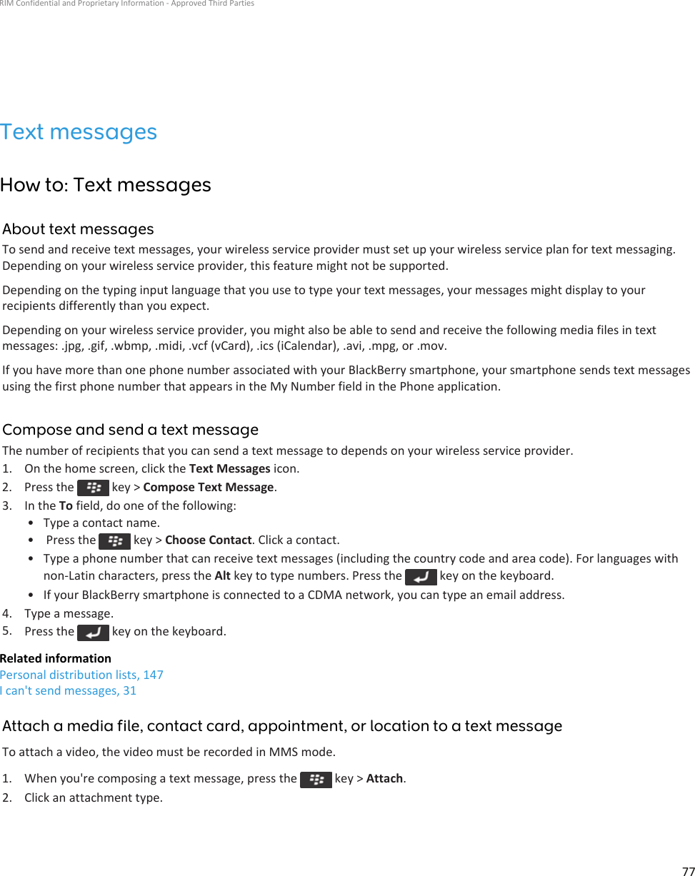 Text messagesHow to: Text messagesAbout text messagesTo send and receive text messages, your wireless service provider must set up your wireless service plan for text messaging. Depending on your wireless service provider, this feature might not be supported.Depending on the typing input language that you use to type your text messages, your messages might display to your recipients differently than you expect.Depending on your wireless service provider, you might also be able to send and receive the following media files in text messages: .jpg, .gif, .wbmp, .midi, .vcf (vCard), .ics (iCalendar), .avi, .mpg, or .mov.If you have more than one phone number associated with your BlackBerry smartphone, your smartphone sends text messages using the first phone number that appears in the My Number field in the Phone application.Compose and send a text messageThe number of recipients that you can send a text message to depends on your wireless service provider.1. On the home screen, click the Text Messages icon.2.  Press the   key &gt; Compose Text Message.3. In the To field, do one of the following:• Type a contact name.•  Press the   key &gt; Choose Contact. Click a contact.• Type a phone number that can receive text messages (including the country code and area code). For languages with non-Latin characters, press the Alt key to type numbers. Press the   key on the keyboard.• If your BlackBerry smartphone is connected to a CDMA network, you can type an email address.4. Type a message.5. Press the   key on the keyboard.Related informationPersonal distribution lists, 147I can&apos;t send messages, 31Attach a media file, contact card, appointment, or location to a text messageTo attach a video, the video must be recorded in MMS mode.1.  When you&apos;re composing a text message, press the   key &gt; Attach.2. Click an attachment type.RIM Confidential and Proprietary Information - Approved Third Parties77