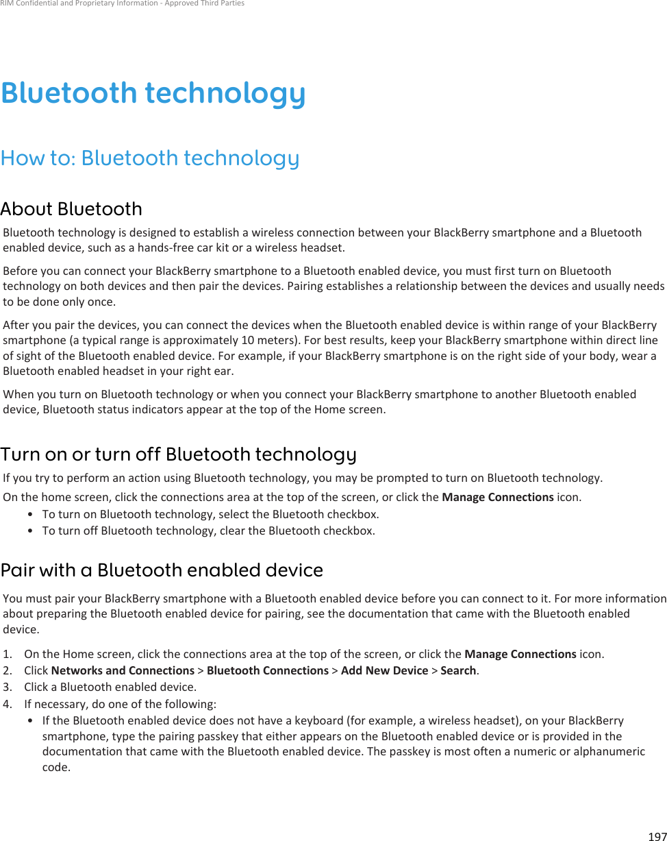Bluetooth technologyHow to: Bluetooth technologyAbout BluetoothBluetooth technology is designed to establish a wireless connection between your BlackBerry smartphone and a Bluetooth enabled device, such as a hands-free car kit or a wireless headset.Before you can connect your BlackBerry smartphone to a Bluetooth enabled device, you must first turn on Bluetooth technology on both devices and then pair the devices. Pairing establishes a relationship between the devices and usually needs to be done only once.After you pair the devices, you can connect the devices when the Bluetooth enabled device is within range of your BlackBerry smartphone (a typical range is approximately 10 meters). For best results, keep your BlackBerry smartphone within direct line of sight of the Bluetooth enabled device. For example, if your BlackBerry smartphone is on the right side of your body, wear a Bluetooth enabled headset in your right ear.When you turn on Bluetooth technology or when you connect your BlackBerry smartphone to another Bluetooth enabled device, Bluetooth status indicators appear at the top of the Home screen.Turn on or turn off Bluetooth technologyIf you try to perform an action using Bluetooth technology, you may be prompted to turn on Bluetooth technology.On the home screen, click the connections area at the top of the screen, or click the Manage Connections icon.• To turn on Bluetooth technology, select the Bluetooth checkbox.• To turn off Bluetooth technology, clear the Bluetooth checkbox.Pair with a Bluetooth enabled deviceYou must pair your BlackBerry smartphone with a Bluetooth enabled device before you can connect to it. For more information about preparing the Bluetooth enabled device for pairing, see the documentation that came with the Bluetooth enabled device.1. On the Home screen, click the connections area at the top of the screen, or click the Manage Connections icon.2. Click Networks and Connections &gt; Bluetooth Connections &gt; Add New Device &gt; Search.3. Click a Bluetooth enabled device.4. If necessary, do one of the following:• If the Bluetooth enabled device does not have a keyboard (for example, a wireless headset), on your BlackBerry smartphone, type the pairing passkey that either appears on the Bluetooth enabled device or is provided in the documentation that came with the Bluetooth enabled device. The passkey is most often a numeric or alphanumeric code.RIM Confidential and Proprietary Information - Approved Third Parties197