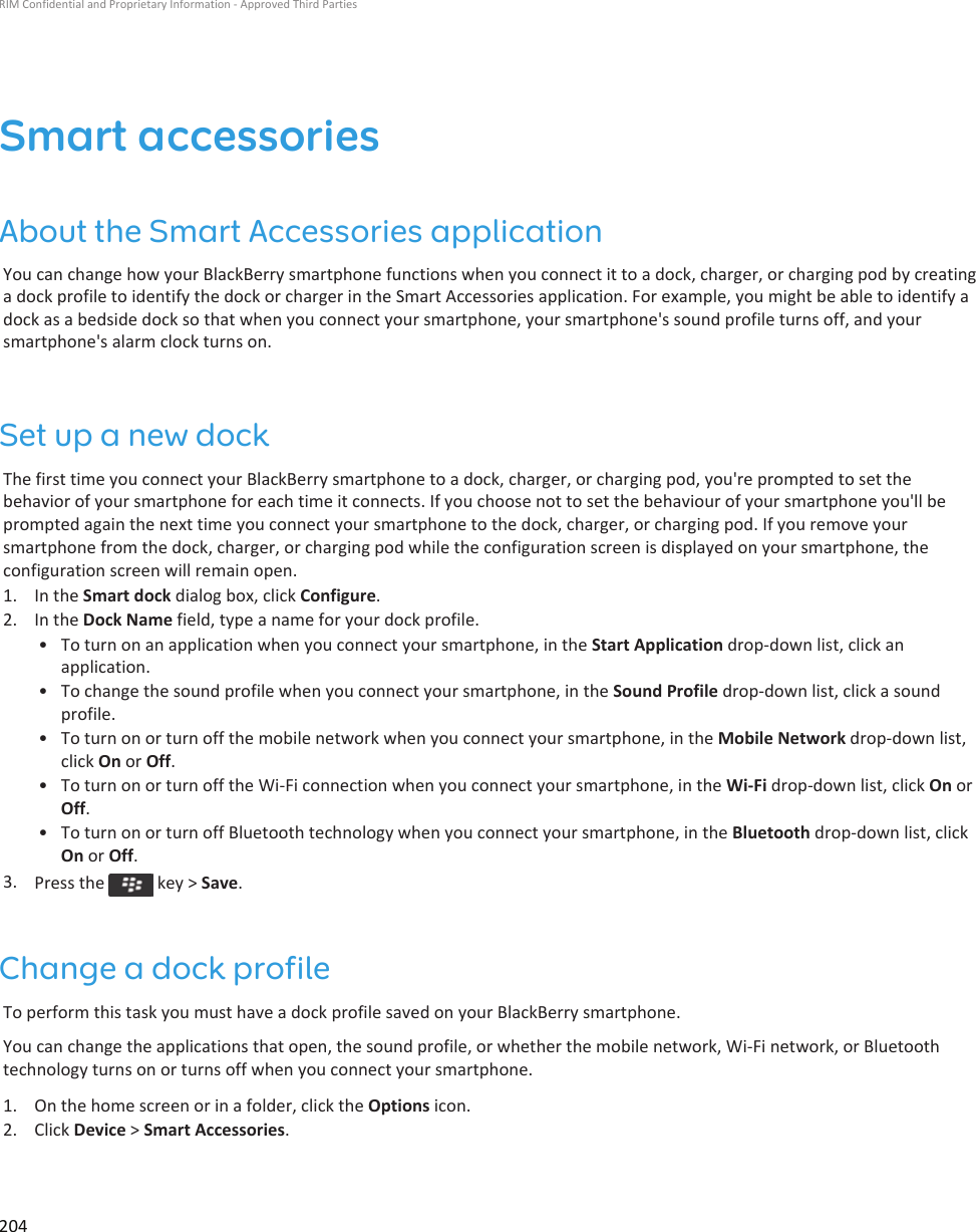 Smart accessoriesAbout the Smart Accessories applicationYou can change how your BlackBerry smartphone functions when you connect it to a dock, charger, or charging pod by creating a dock profile to identify the dock or charger in the Smart Accessories application. For example, you might be able to identify a dock as a bedside dock so that when you connect your smartphone, your smartphone&apos;s sound profile turns off, and your smartphone&apos;s alarm clock turns on.Set up a new dockThe first time you connect your BlackBerry smartphone to a dock, charger, or charging pod, you&apos;re prompted to set the behavior of your smartphone for each time it connects. If you choose not to set the behaviour of your smartphone you&apos;ll be prompted again the next time you connect your smartphone to the dock, charger, or charging pod. If you remove your smartphone from the dock, charger, or charging pod while the configuration screen is displayed on your smartphone, the configuration screen will remain open.1. In the Smart dock dialog box, click Configure.2. In the Dock Name field, type a name for your dock profile.• To turn on an application when you connect your smartphone, in the Start Application drop-down list, click an application.• To change the sound profile when you connect your smartphone, in the Sound Profile drop-down list, click a sound profile.• To turn on or turn off the mobile network when you connect your smartphone, in the Mobile Network drop-down list, click On or Off.• To turn on or turn off the Wi-Fi connection when you connect your smartphone, in the Wi-Fi drop-down list, click On or Off.• To turn on or turn off Bluetooth technology when you connect your smartphone, in the Bluetooth drop-down list, click On or Off.3. Press the   key &gt; Save.Change a dock profileTo perform this task you must have a dock profile saved on your BlackBerry smartphone.You can change the applications that open, the sound profile, or whether the mobile network, Wi-Fi network, or Bluetooth technology turns on or turns off when you connect your smartphone.1. On the home screen or in a folder, click the Options icon.2. Click Device &gt; Smart Accessories.RIM Confidential and Proprietary Information - Approved Third Parties204